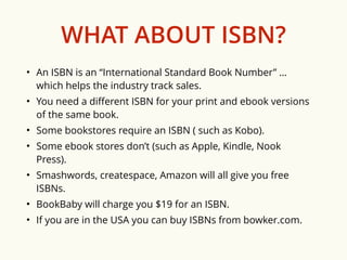 WHAT ABOUT ISBN? 
• An ISBN is an “International Standard Book Number” … 
which helps the industry track sales. 
• You need a different ISBN for your print and ebook versions 
of the same book. 
• Some bookstores require an ISBN ( such as Kobo). 
• Some ebook stores don’t (such as Apple, Kindle, Nook 
Press). 
• Smashwords, createspace, Amazon will all give you free 
ISBNs. 
• BookBaby will charge you $19 for an ISBN. 
• If you are in the USA you can buy ISBNs from bowker.com. 
 
