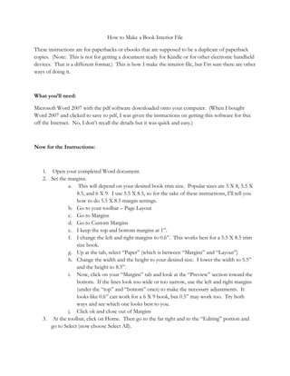 How to Make a Book Interior File

These instructions are for paperbacks or ebooks that are supposed to be a duplicate of paperback
copies. (Note: This is not for getting a document ready for Kindle or for other electronic handheld
devices. That is a different format.) This is how I make the interior file, but I’m sure there are other
ways of doing it.



What you’ll need:

Microsoft Word 2007 with the pdf software downloaded onto your computer. (When I bought
Word 2007 and clicked to save to pdf, I was given the instructions on getting this software for free
off the Internet. No, I don’t recall the details but it was quick and easy.)



Now for the Instructions:



    1. Open your completed Word document.
    2. Set the margins.
               a. This will depend on your desired book trim size. Popular sizes are 5 X 8, 5.5 X
                   8.5, and 6 X 9. I use 5.5 X 8.5, so for the sake of these instructions, I’ll tell you
                   how to do 5.5 X 8.5 margin settings.
               b. Go to your toolbar – Page Layout
               c. Go to Margins
               d. Go to Custom Margins
               e. I keep the top and bottom margins at 1”.
               f. I change the left and right margins to 0.6”. This works best for a 5.5 X 8.5 trim
                   size book.
               g. Up at the tab, select “Paper” (which is between “Margins” and “Layout”)
               h. Change the width and the height to your desired size. I lower the width to 5.5”
                   and the height to 8.5”.
               i. Now, click on your “Margins” tab and look at the “Preview” section toward the
                   bottom. If the lines look too wide or too narrow, use the left and right margins
                   (under the “top” and “bottom” ones) to make the necessary adjustments. It
                   looks like 0.6” can work for a 6 X 9 book, but 0.5” may work too. Try both
                   ways and see which one looks best to you.
               j. Click ok and close out of Margins
    3. At the toolbar, click on Home. Then go to the far right and to the “Editing” portion and
       go to Select (now choose Select All).
 