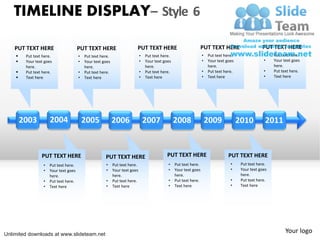 TIMELINE DISPLAY– Style 6

    PUT TEXT HERE                      PUT TEXT HERE                     PUT TEXT HERE                         PUT TEXT HERE                        PUT TEXT HERE
        Put text here.                •   Put text here.                    •   Put text here.                    •   Put text here.                •    Put text here.
        Your text goes                •   Your text goes                    •   Your text goes                    •   Your text goes                •    Your text goes
         here.                             here.                                 here.                                 here.                              here.
        Put text here.                •   Put text here.                    •   Put text here.                    •   Put text here.                •    Put text here.
        Text here                     •   Text here                         •   Text here                         •   Text here                     •    Text here




        2003          2004                 2005             2006                 2007             2008                 2009             2010          2011


                 PUT TEXT HERE                        PUT TEXT HERE                          PUT TEXT HERE                        PUT TEXT HERE
                  •   Put text here.                  •     Put text here.                   •    Put text here.                   •     Put text here.
                  •   Your text goes                  •     Your text goes                   •    Your text goes                   •     Your text goes
                      here.                                 here.                                 here.                                  here.
                  •   Put text here.                  •     Put text here.                   •    Put text here.                   •     Put text here.
                  •   Text here                       •     Text here                        •    Text here                        •     Text here




Unlimited downloads at www.slideteam.net
                                                                                                                                                                Your logo
 