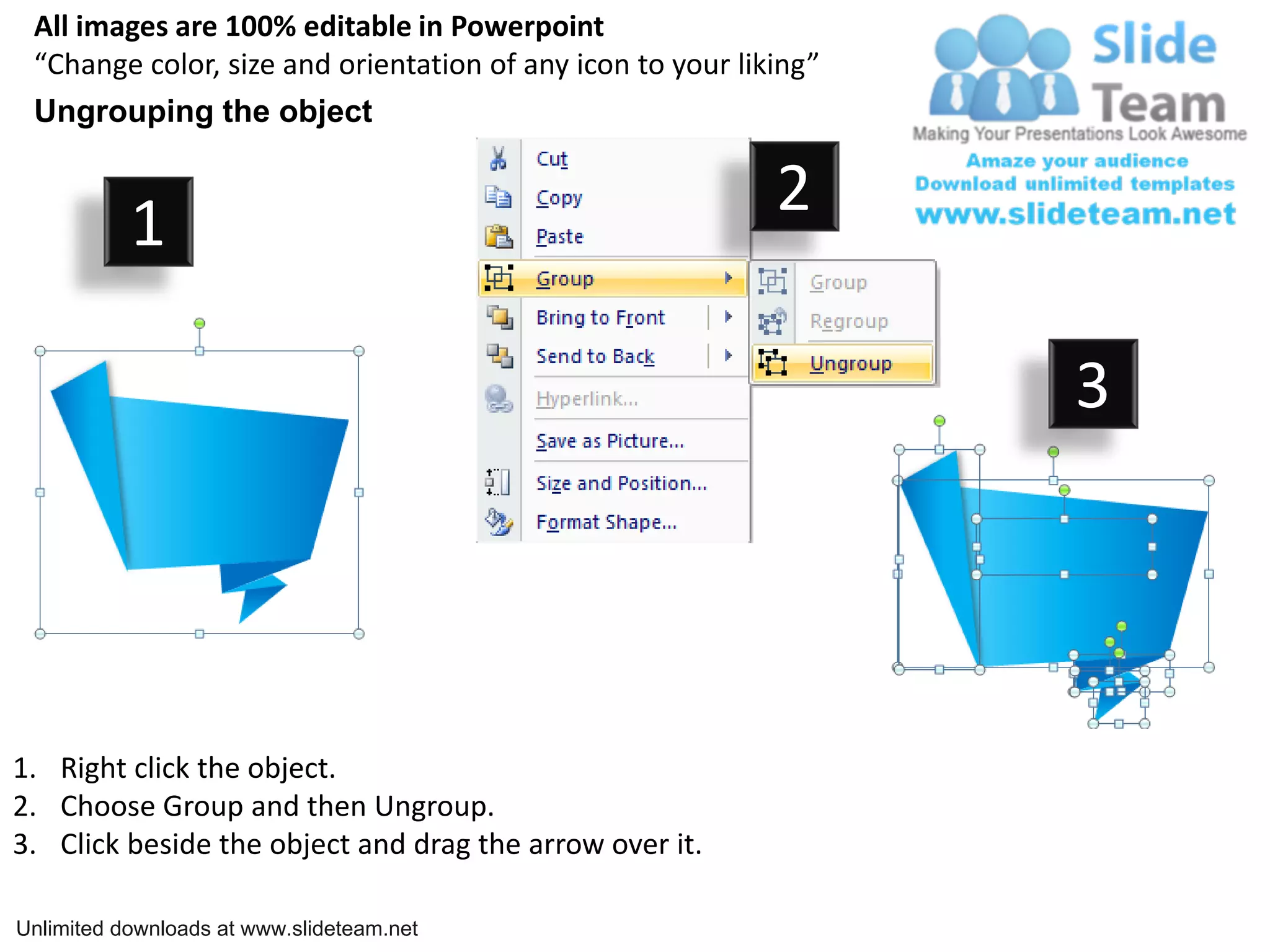 All images are 100% editable in Powerpoint
“Change color, size and orientation of any icon to your liking”
Ungrouping the object
2
1
3
1. Right click the object.
2. Choose Group and then Ungroup.
3. Click beside the object and drag the arrow over it.
Unlimited downloads at www.slideteam.net
