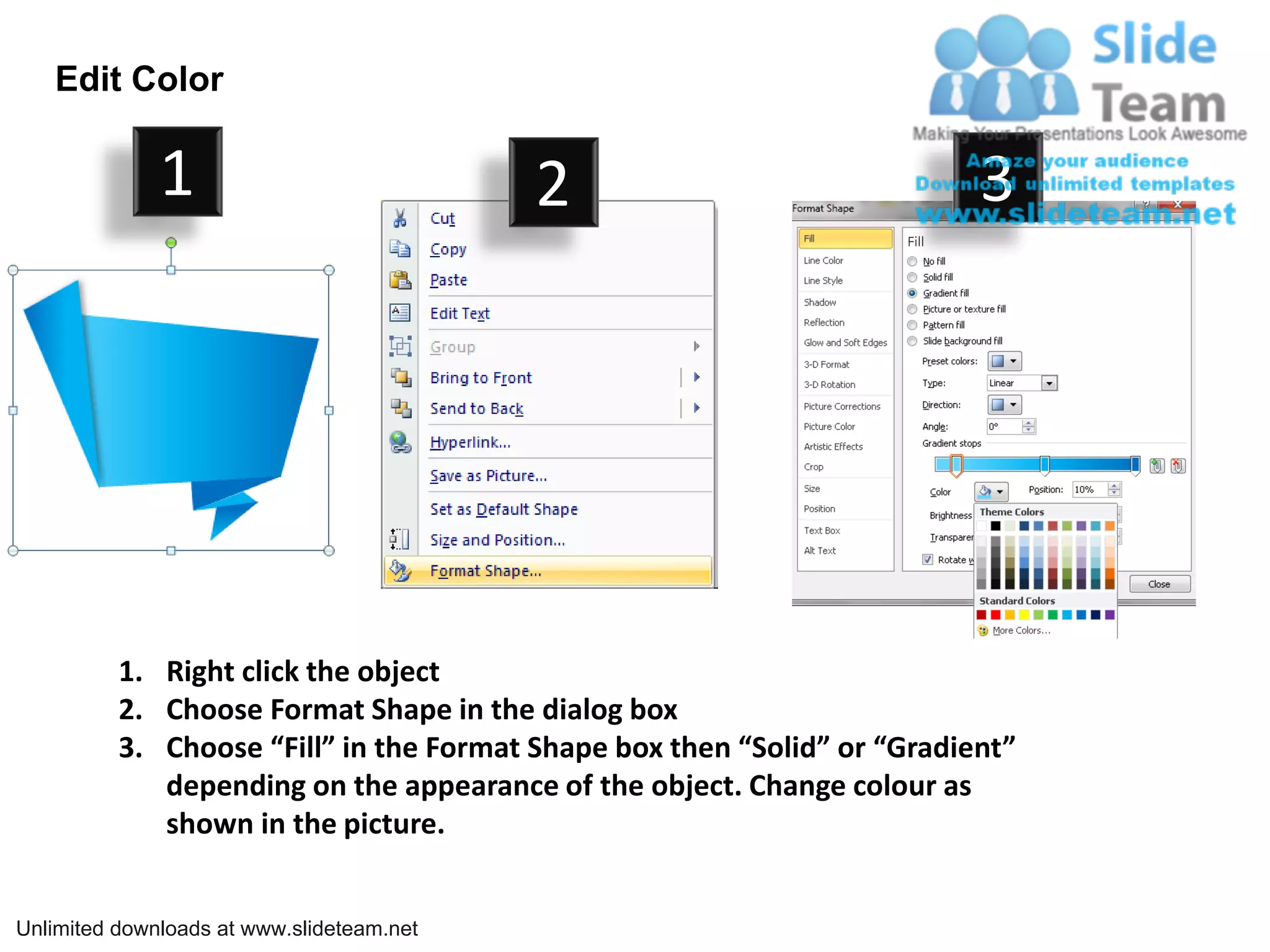Edit Color
1 2 3
1. Right click the object
2. Choose Format Shape in the dialog box
3. Choose “Fill” in the Format Shape box then “Solid” or “Gradient”
depending on the appearance of the object. Change colour as
shown in the picture.
Unlimited downloads at www.slideteam.net
