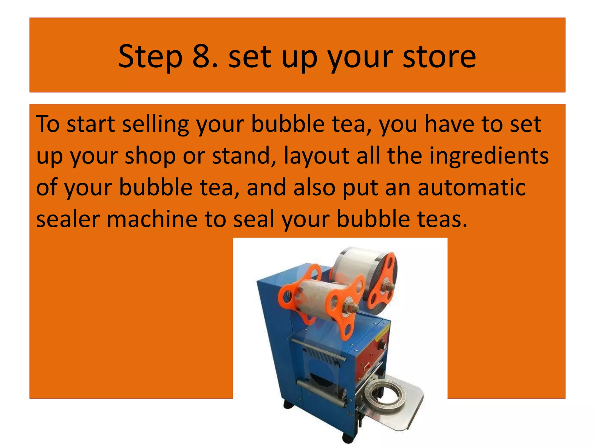Step 8. set up your store
To start selling your bubble tea, you have to set
up your shop or stand, layout all the ingredients
of your bubble tea, and also put an automatic
sealer machine to seal your bubble teas.
 
