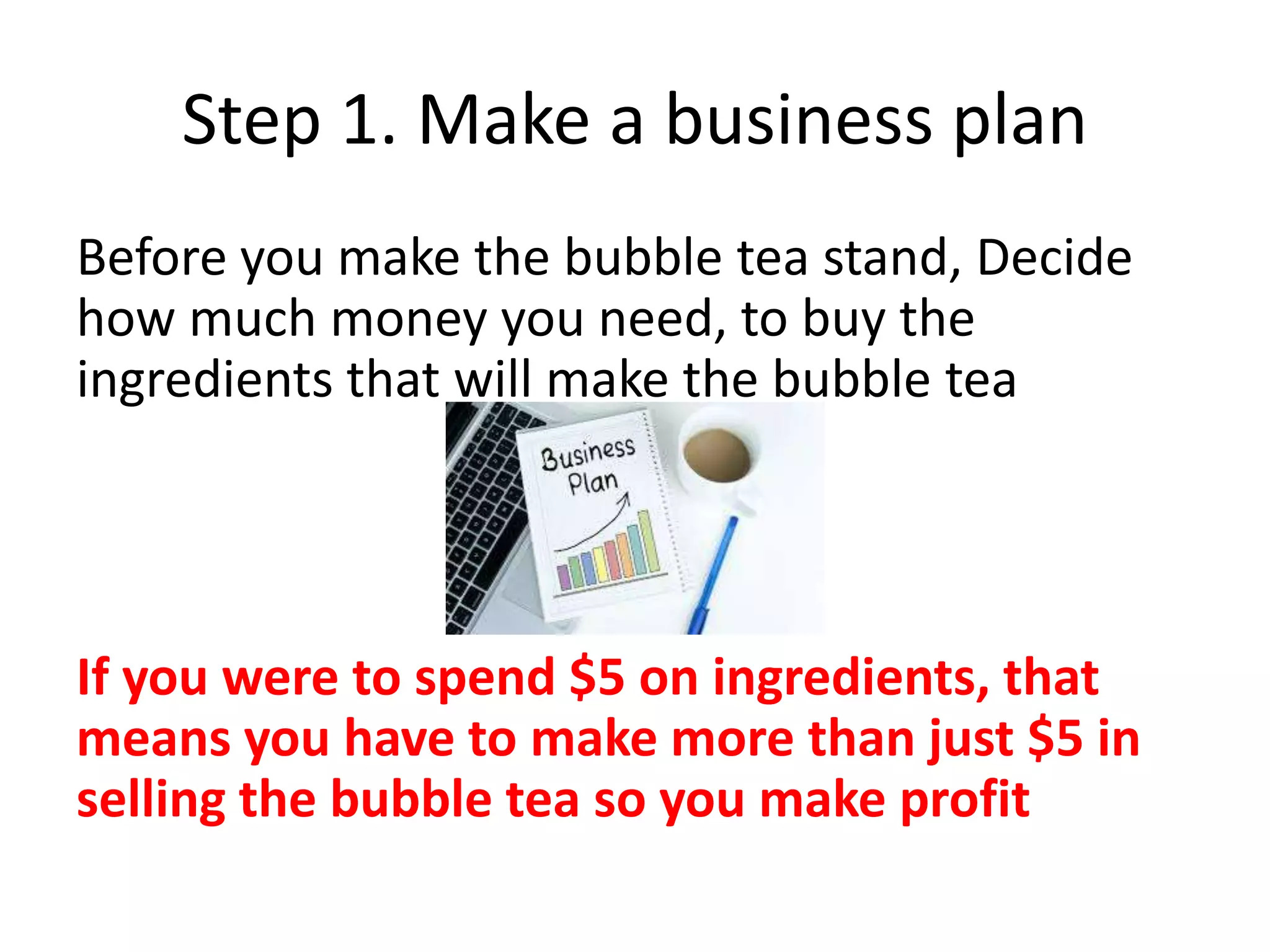 Step 1. Make a business plan
Before you make the bubble tea stand, Decide
how much money you need, to buy the
ingredients that will make the bubble tea
If you were to spend $5 on ingredients, that
means you have to make more than just $5 in
selling the bubble tea so you make profit
 