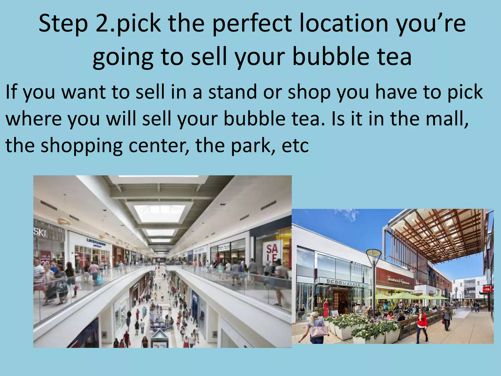 Step 2.pick the perfect location you’re
going to sell your bubble tea
If you want to sell in a stand or shop you have to pick
where you will sell your bubble tea. Is it in the mall,
the shopping center, the park, etc
 