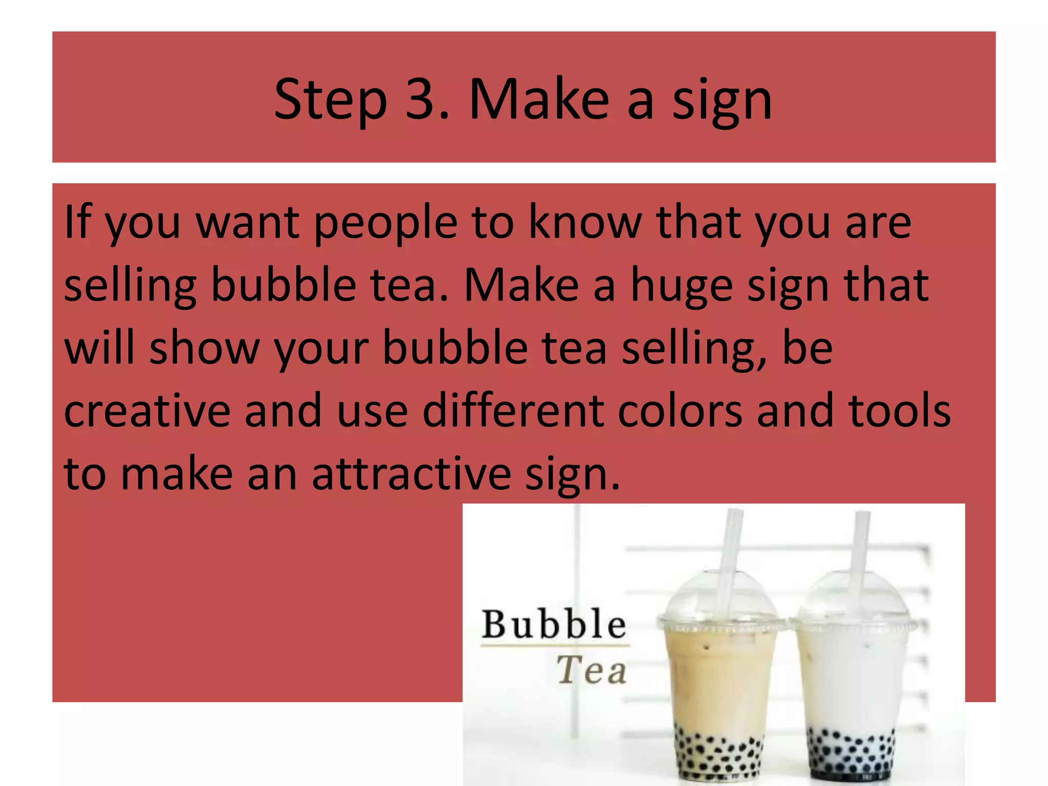 Step 3. Make a sign
If you want people to know that you are
selling bubble tea. Make a huge sign that
will show your bubble tea selling, be
creative and use different colors and tools
to make an attractive sign.
 