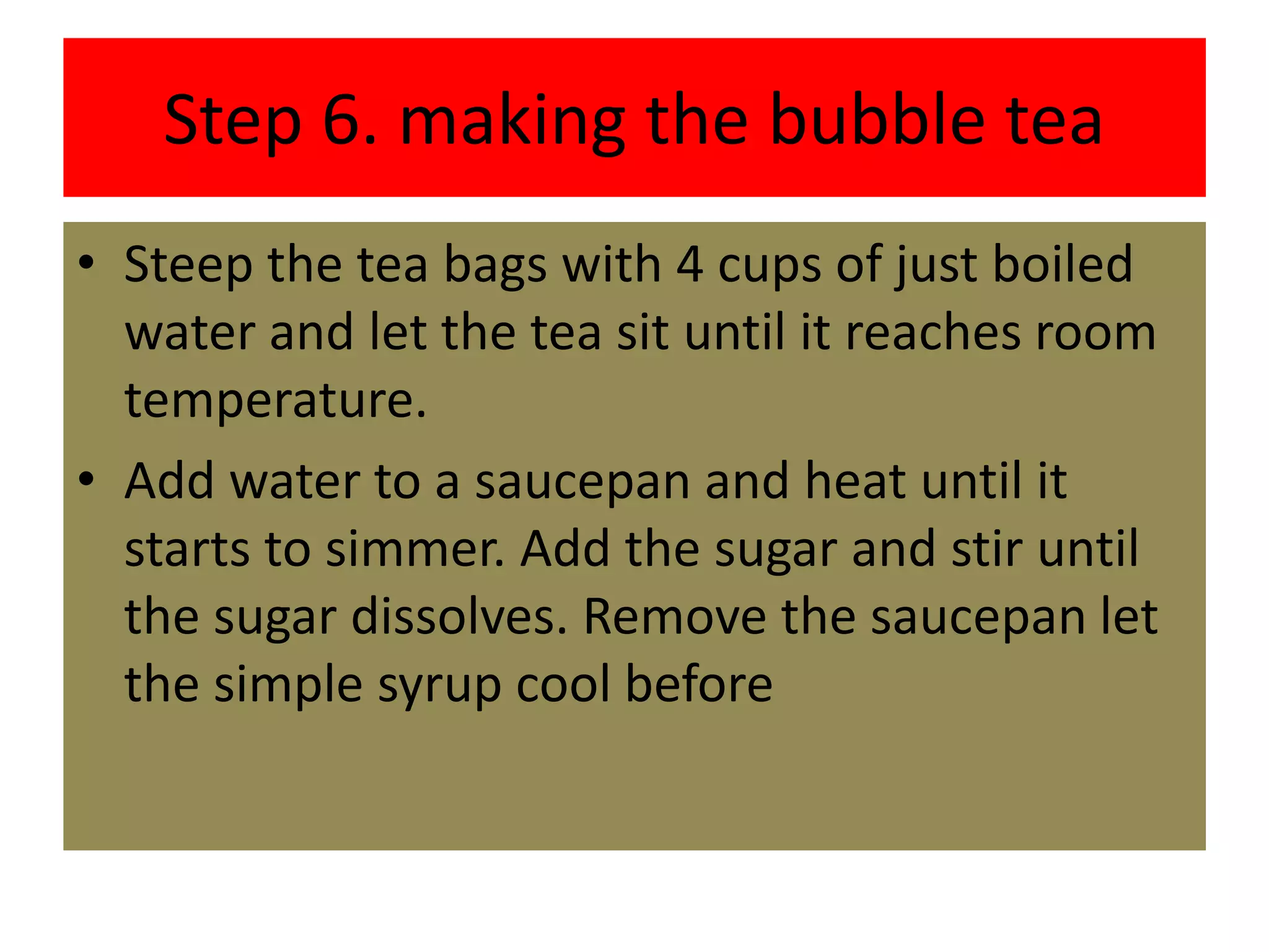 Step 6. making the bubble tea
• Steep the tea bags with 4 cups of just boiled
water and let the tea sit until it reaches room
temperature.
• Add water to a saucepan and heat until it
starts to simmer. Add the sugar and stir until
the sugar dissolves. Remove the saucepan let
the simple syrup cool before
 