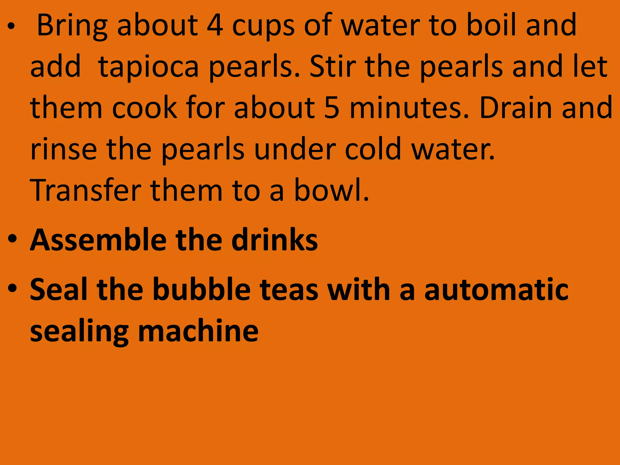 • Bring about 4 cups of water to boil and
add tapioca pearls. Stir the pearls and let
them cook for about 5 minutes. Drain and
rinse the pearls under cold water.
Transfer them to a bowl.
• Assemble the drinks
• Seal the bubble teas with a automatic
sealing machine
 