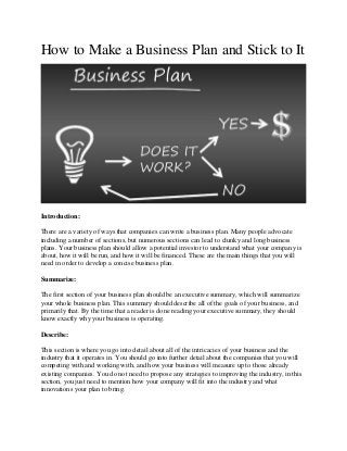 How to Make a Business Plan and Stick to It
Introduction:
There are a variety of ways that companies can write a business plan. Many people advocate
including a number of sections, but numerous sections can lead to clunky and long business
plans. Your business plan should allow a potential investor to understand what your company is
about, how it will be run, and how it will be financed. These are the main things that you will
need in order to develop a concise business plan.
Summarize:
The first section of your business plan should be an executive summary, which will summarize
your whole business plan. This summary should describe all of the goals of your business, and
primarily that. By the time that a reader is done reading your executive summary, they should
know exactly why your business is operating.
Describe:
This section is where you go into detail about all of the intricacies of your business and the
industry that it operates in. You should go into further detail about the companies that you will
competing with and working with, and how your business will measure up to those already
existing companies. You do not need to propose any strategies to improving the industry, in this
section, you just need to mention how your company will fit into the industry and what
innovations your plan to bring.
 