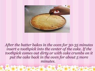 After the batter bakes in the oven for 30-35 minutes insert a toothpick into the center of the cake. If the toothpick comes out dirty or with cake crumbs on it put the cake back in the oven for about 5 more minutes.   