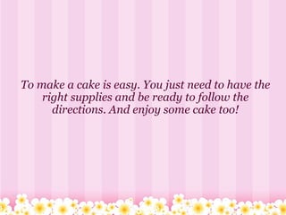      To make a cake is easy. You just need to have the right supplies and be ready to follow the directions. And enjoy some cake too! 