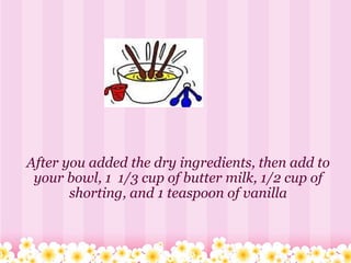 After you added the dry ingredients, then add to your bowl, 1  1/3 cup of butter milk, 1/2 cup of shorting, and 1 teaspoon of vanilla 