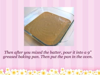 Then after you mixed the batter, pour it into a 9" greased baking pan. Then put the pan in the oven. 