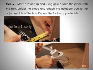 Step 6 - Allow a 2 inch lip and using glue attach the piece with
the box. Unfold the piece and attach the adjacent part to the
adjacent side of the box. Repeat this for the opposite side.
 