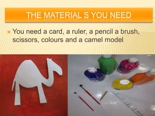 THE MATERIAL S YOU NEED
 You need a card, a ruler, a pencil a brush,
scissors, colours and a camel model
 