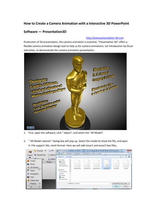 How to Create a Camera Animation with a Interactive 3D PowerPoint Software — Presentation3D<br />                     http://www.presentation-3d.com <br />Production of 3D presentation, the camera animation is essential, “Presentation 3D” offers a flexible camera animation design tool to help us for camera animations. Let introduction by Oscar statuettes, to demonstrate the camera animation presentation.<br />First, open the software, click ” object”, and select the “3D Model”.<br />857254933951543050502920” 3D Model selector” dialog box will pop up. Select the model to show the file, and open it. File support 3ds, mesh format. Here we will add oscar1 and oscar2 two files.<br />Then, we need to come into the model, set the texture and color. Here, we choose gold, select the second line of the fifth texture, check the Blend, Culling, Reflection, Mirror. Obtain the following results. Similarly, we also perform the same base statuettes settings, but select the second line of the third texture.。<br />Have set the color and texture, we use tool button and operator below the software to adjust the golden statuettes to the appropriate location. Then we're ready to create the animation.Click the Edit menu, select quot;
Camera Lockquot;
, to unlock the camera, and then switch to the Presentation Tab, select “Interactive Panel”. At this time, the right of the animation window will appear.<br />1821180577215<br />First, right click in the “Event list” in the menu, select “Add Event”, and select “Slide show”. Add a “Slide show” event.<br />And then adjust the camera flight, press the right mouse button and move, the camera can adjust the rotation, press the mouse middle button to adjust the camera's movement, the mouse scroll wheel to adjust the camera before and after the distance. The golden statuettes as adjusted to the following location.<br />Adjust the completion of the camera position, right-click in the “Action List”, select “Add Action”, and select Camera Animation. Then the camera position dialog box will pop up, there will be automatically added to the current camera parameters, no setup, Just click ‘Ok’ button.<br />Then, we increase the text to the golden statuettes, select the text tool, select the 3D Horizon text, use the text tool to adjust the text to the following effect.<br />Add text animation, select the text, and select a “Node Animation Template” into the screen animation, drag and drop directly up to the Action List in the text entry screen animation Trigger the hook removed. Select the out-screen animation and then drag the animation to the Action List in the same.<br /> <br />And so on, constantly setting new camera animation and descriptive text.A list of all the animations as shown:<br />Because the text in the beginning is not shown, so the left side of the Slide List, select the Hierarchy, to all the Text of the hook removed, so that they hide in the beginning.<br />Now the animation is complete, we can switch to the Presentation Tab, click the Preview button, you can by clicking the window, step by step preview of our animation.<br />