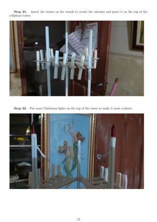 Step 21. Insert the straws on the stands to create the antenna and paste it on the top of the
cellphone tower.
Step 22. Put some Christmas lights on the top of the tower to make it more realistic.
12
 