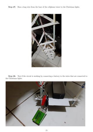 Step 27. Run a long wire from the base of the cellphone tower to the Christmas lights.
Step 28. Test if the circuit is working by connecting a battery to the wires that are connected to
the Christmas lights.
15
 