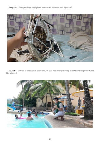 Step 29. Now you have a cellphone tower with antennas and lights on!
NOTE: Beware of animals in your area, or you will end up having a destroyed cellphone tower
like mine..:-)
16
 