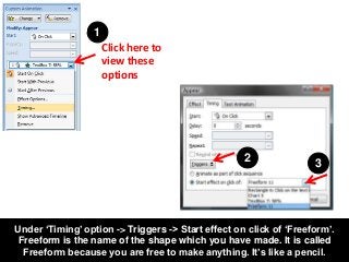 Under ‘Timing’ option -> Triggers -> Start effect on click of ‘Freeform’.
Freeform is the name of the shape which you have...