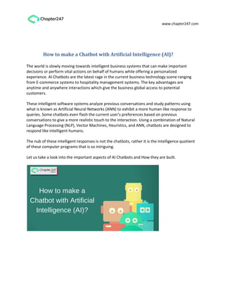 www.chapter247.com
How to make a Chatbot with Artificial Intelligence (AI)?
The world is slowly moving towards intelligent business systems that can make important
decisions or perform vital actions on behalf of humans while offering a personalized
experience. AI Chatbots are the latest rage in the current business technology scene ranging
from E-commerce systems to hospitality management systems. The key advantages are
anytime and anywhere interactions which give the business global access to potential
customers.
These intelligent software systems analyze previous conversations and study patterns using
what is known as Artificial Neural Networks (ANN) to exhibit a more human-like response to
queries. Some chatbots even flash the current user’s preferences based on previous
conversations to give a more realistic touch to the interaction. Using a combination of Natural
Language Processing (NLP), Vector Machines, Heuristics, and ANN, chatbots are designed to
respond like intelligent humans.
The nub of these intelligent responses is not the chatbots, rather it is the intelligence quotient
of these computer programs that is so intriguing.
Let us take a look into the important aspects of AI Chatbots and How they are built.
 