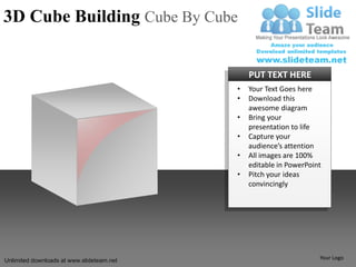 3D Cube Building Cube By Cube


                                               PUT TEXT HERE
                                           •   Your Text Goes here
                                           •   Download this
                                               awesome diagram
                                           •   Bring your
                                               presentation to life
                                           •   Capture your
                                               audience’s attention
                                           •   All images are 100%
                                               editable in PowerPoint
                                           •   Pitch your ideas
                                               convincingly




Unlimited downloads at www.slideteam.net                            Your Logo
 
