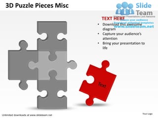 3D Puzzle Pieces Misc
                                             TEXT HERE
                                           • Download this awesome
                                             diagram
                                           • Capture your audience’s
                                             attention
                                           • Bring your presentation to
                                             life




                                                                     Your Logo
Unlimited downloads at www.slideteam.net
 