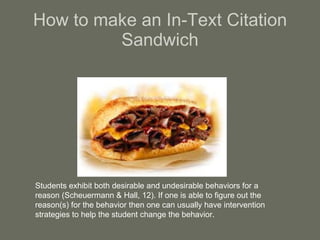 How to make an In-Text Citation Sandwich Students exhibit both desirable and undesirable behaviors for a reason (Scheuermann & Hall, 12). If one is able to figure out the reason(s) for the behavior then one can usually have intervention strategies to help the student change the behavior.  