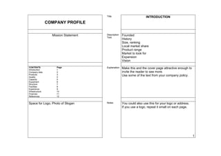 Title                          INTRODUCTION
                 COMPANY PROFILE

                   Mission Statement   Description   Founded
                                       Text
                                                     History
                                                     Size, ranking
                                                     Local market share
                                                     Product range
                                                     Market to look for
                                                     Expansion
                                                     Vision

CONTENTS:            Page:             Explanation   Make this and the cover page attractive enough to
Introduction         1
Company data         2                               invite the reader to see more.
Products             3                               Use some of the text from your company policy.
Quality              4
Capacity             5
Equipment            6
Structure            7
Facilities           8
Experience           9
Infrastructure       10
Finances             11
References           12


Space for Logo, Photo of Slogan        Notes         You could also use this for your logo or address.
                                                     If you use a logo, repeat it small on each page.




                                                                                                         1
 