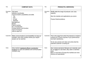 Title                         COMPANY DATA                           Title                      PRODUCTS (+SERVICES)


Description   Full name                                              Description   Briefly state the range of products: sort, size,
Text                                                                 Text
              Address coordinates                                                  capacity
              Communication possibilities and skills
                Tel:                                                               Also the markets and applications you serve
                Fax:
                E-mail:                                                            Product finish/conditions
                Website:
              Management
              Banks
              Field of activity
              No. of employees
              Contact person and function
              Type of company
              How to reach us


Explanation   Make communications (connectability) as easy as        Explanation   This is the page from which the decision is made to
              possible. Give only numbers where your export                        include you in future inquiries if your performance
              people can be reached.                                               has been satisfactory.

                                                                                   So be very precise and clear and write what the
                                                                                   potential customer is looking for.


Notes         Only mention registered offices or production          Notes         Also include standards followed and materials used.
              locations but give one address and communication                     So not steel but cast steel, alloy steel or stainless
              numbers only.                                                        steel.
                                                                                   Bear in mind that in Europe the markets are more
                                                                                   diverse and specialised.
                                                                                                                                         3
                                                                 2
 