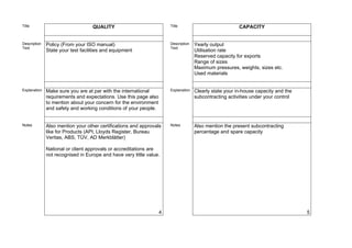 Title                              QUALITY                            Title                             CAPACITY


Description   Policy (From your ISO manual)                           Description   Yearly output
Text                                                                  Text
              State your test facilities and equipment                              Utilisation rate
                                                                                    Reserved capacity for exports
                                                                                    Range of sizes
                                                                                    Maximum pressures, weights, sizes etc.
                                                                                    Used materials


Explanation   Make sure you are at par with the international         Explanation   Clearly state your in-house capacity and the
              requirements and expectations. Use this page also                     subcontracting activities under your control
              to mention about your concern for the environment
              and safety and working conditions of your people.


Notes         Also mention your other certifications and approvals    Notes         Also mention the present subcontracting
              like for Products (API, Lloyds Register, Bureau                       percentage and spare capacity
              Veritas, ABS, TÜV, AD Merkblätter)

              National or client approvals or accreditations are
              not recognised in Europe and have very little value.




                                                                  4                                                                5
 