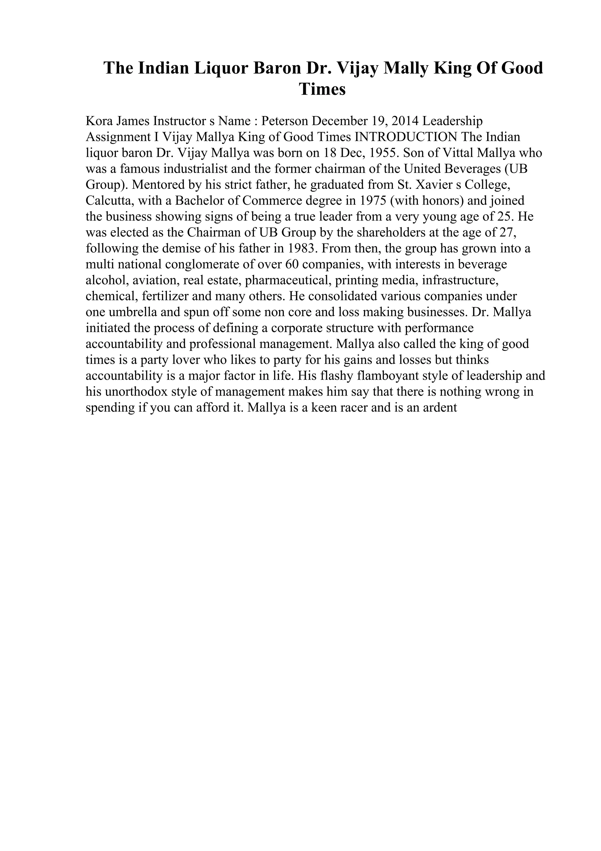 The Indian Liquor Baron Dr. Vijay Mally King Of Good
Times
Kora James Instructor s Name : Peterson December 19, 2014 Leadership
Assignment I Vijay Mallya King of Good Times INTRODUCTION The Indian
liquor baron Dr. Vijay Mallya was born on 18 Dec, 1955. Son of Vittal Mallya who
was a famous industrialist and the former chairman of the United Beverages (UB
Group). Mentored by his strict father, he graduated from St. Xavier s College,
Calcutta, with a Bachelor of Commerce degree in 1975 (with honors) and joined
the business showing signs of being a true leader from a very young age of 25. He
was elected as the Chairman of UB Group by the shareholders at the age of 27,
following the demise of his father in 1983. From then, the group has grown into a
multi national conglomerate of over 60 companies, with interests in beverage
alcohol, aviation, real estate, pharmaceutical, printing media, infrastructure,
chemical, fertilizer and many others. He consolidated various companies under
one umbrella and spun off some non core and loss making businesses. Dr. Mallya
initiated the process of defining a corporate structure with performance
accountability and professional management. Mallya also called the king of good
times is a party lover who likes to party for his gains and losses but thinks
accountability is a major factor in life. His flashy flamboyant style of leadership and
his unorthodox style of management makes him say that there is nothing wrong in
spending if you can afford it. Mallya is a keen racer and is an ardent
 