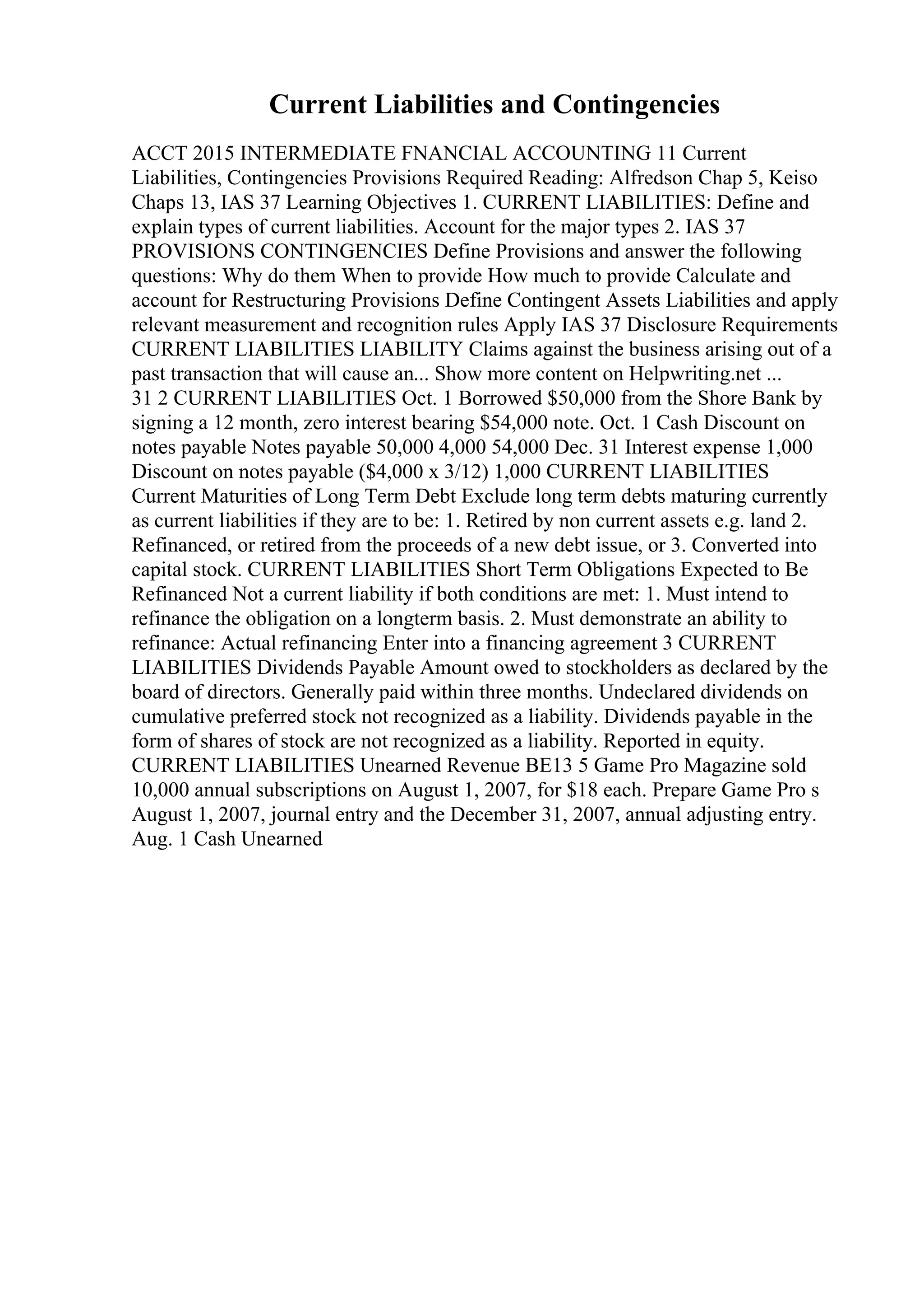 Current Liabilities and Contingencies
ACCT 2015 INTERMEDIATE FNANCIAL ACCOUNTING 11 Current
Liabilities, Contingencies Provisions Required Reading: Alfredson Chap 5, Keiso
Chaps 13, IAS 37 Learning Objectives 1. CURRENT LIABILITIES: Define and
explain types of current liabilities. Account for the major types 2. IAS 37
PROVISIONS CONTINGENCIES Define Provisions and answer the following
questions: Why do them When to provide How much to provide Calculate and
account for Restructuring Provisions Define Contingent Assets Liabilities and apply
relevant measurement and recognition rules Apply IAS 37 Disclosure Requirements
CURRENT LIABILITIES LIABILITY Claims against the business arising out of a
past transaction that will cause an... Show more content on Helpwriting.net ...
31 2 CURRENT LIABILITIES Oct. 1 Borrowed $50,000 from the Shore Bank by
signing a 12 month, zero interest bearing $54,000 note. Oct. 1 Cash Discount on
notes payable Notes payable 50,000 4,000 54,000 Dec. 31 Interest expense 1,000
Discount on notes payable ($4,000 x 3/12) 1,000 CURRENT LIABILITIES
Current Maturities of Long Term Debt Exclude long term debts maturing currently
as current liabilities if they are to be: 1. Retired by non current assets e.g. land 2.
Refinanced, or retired from the proceeds of a new debt issue, or 3. Converted into
capital stock. CURRENT LIABILITIES Short Term Obligations Expected to Be
Refinanced Not a current liability if both conditions are met: 1. Must intend to
refinance the obligation on a longterm basis. 2. Must demonstrate an ability to
refinance: Actual refinancing Enter into a financing agreement 3 CURRENT
LIABILITIES Dividends Payable Amount owed to stockholders as declared by the
board of directors. Generally paid within three months. Undeclared dividends on
cumulative preferred stock not recognized as a liability. Dividends payable in the
form of shares of stock are not recognized as a liability. Reported in equity.
CURRENT LIABILITIES Unearned Revenue BE13 5 Game Pro Magazine sold
10,000 annual subscriptions on August 1, 2007, for $18 each. Prepare Game Pro s
August 1, 2007, journal entry and the December 31, 2007, annual adjusting entry.
Aug. 1 Cash Unearned
 