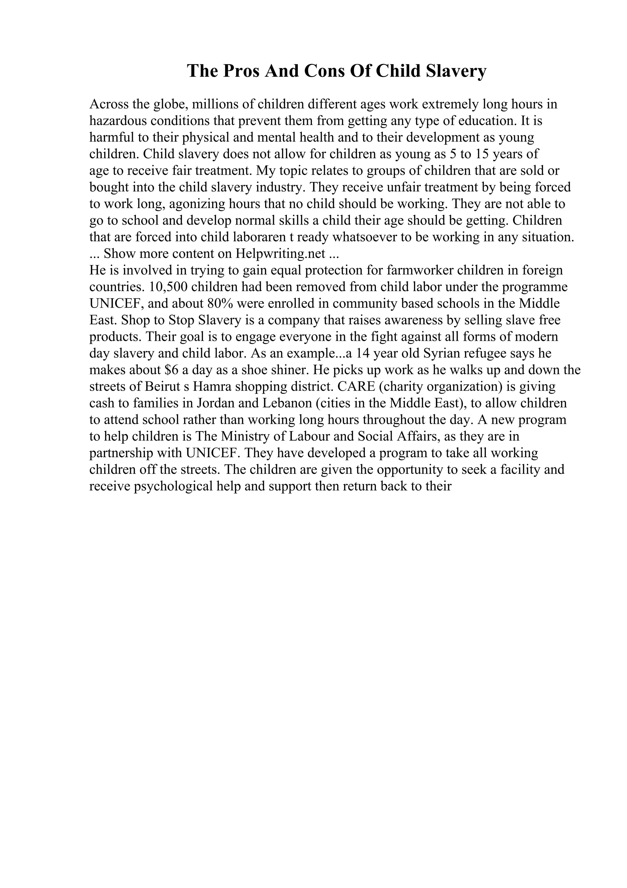 The Pros And Cons Of Child Slavery
Across the globe, millions of children different ages work extremely long hours in
hazardous conditions that prevent them from getting any type of education. It is
harmful to their physical and mental health and to their development as young
children. Child slavery does not allow for children as young as 5 to 15 years of
age to receive fair treatment. My topic relates to groups of children that are sold or
bought into the child slavery industry. They receive unfair treatment by being forced
to work long, agonizing hours that no child should be working. They are not able to
go to school and develop normal skills a child their age should be getting. Children
that are forced into child laboraren t ready whatsoever to be working in any situation.
... Show more content on Helpwriting.net ...
He is involved in trying to gain equal protection for farmworker children in foreign
countries. 10,500 children had been removed from child labor under the programme
UNICEF, and about 80% were enrolled in community based schools in the Middle
East. Shop to Stop Slavery is a company that raises awareness by selling slave free
products. Their goal is to engage everyone in the fight against all forms of modern
day slavery and child labor. As an example...a 14 year old Syrian refugee says he
makes about $6 a day as a shoe shiner. He picks up work as he walks up and down the
streets of Beirut s Hamra shopping district. CARE (charity organization) is giving
cash to families in Jordan and Lebanon (cities in the Middle East), to allow children
to attend school rather than working long hours throughout the day. A new program
to help children is The Ministry of Labour and Social Affairs, as they are in
partnership with UNICEF. They have developed a program to take all working
children off the streets. The children are given the opportunity to seek a facility and
receive psychological help and support then return back to their
 