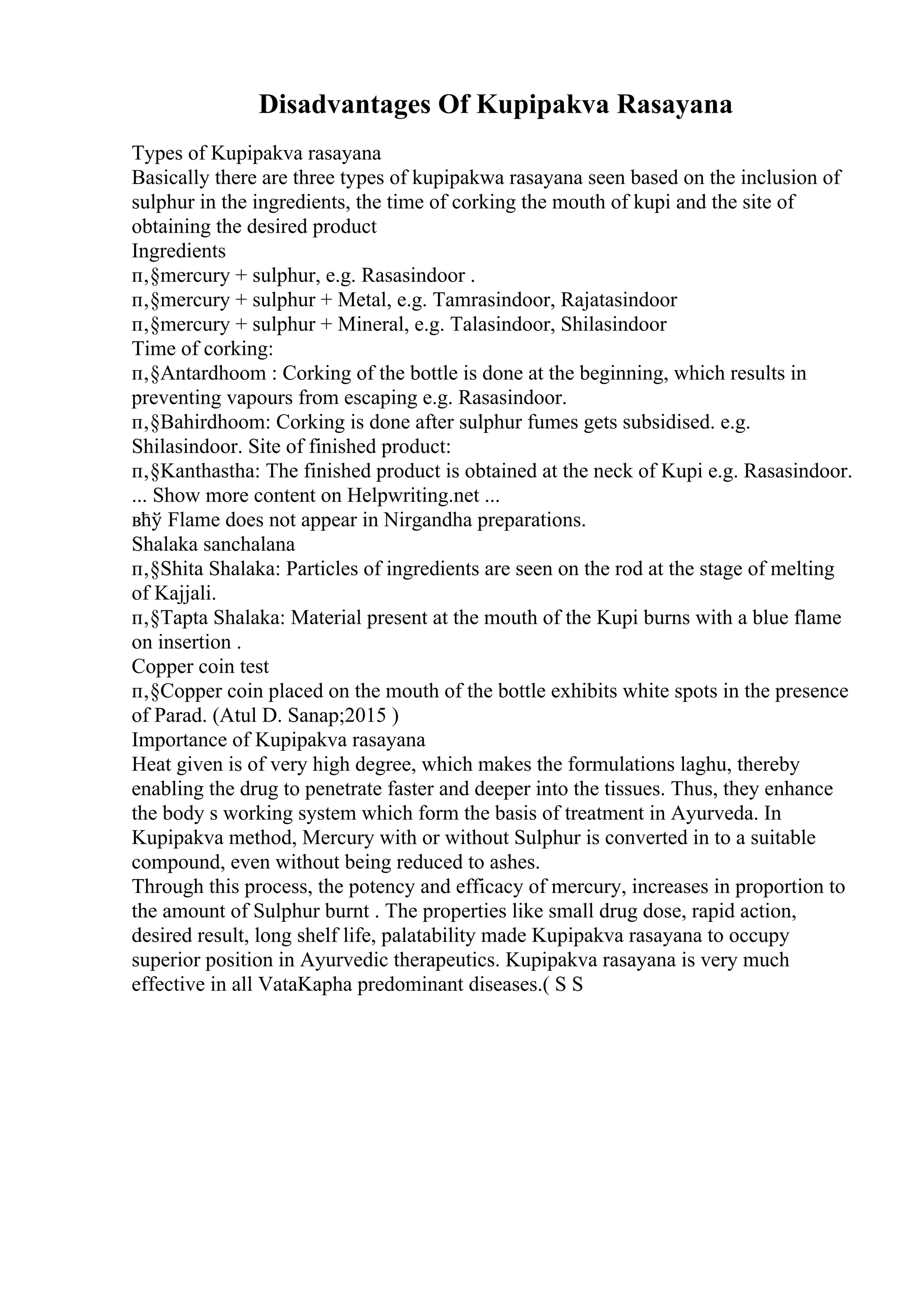 Disadvantages Of Kupipakva Rasayana
Types of Kupipakva rasayana
Basically there are three types of kupipakwa rasayana seen based on the inclusion of
sulphur in the ingredients, the time of corking the mouth of kupi and the site of
obtaining the desired product
Ingredients
п‚§mercury + sulphur, e.g. Rasasindoor .
п‚§mercury + sulphur + Metal, e.g. Tamrasindoor, Rajatasindoor
п‚§mercury + sulphur + Mineral, e.g. Talasindoor, Shilasindoor
Time of corking:
п‚§Antardhoom : Corking of the bottle is done at the beginning, which results in
preventing vapours from escaping e.g. Rasasindoor.
п‚§Bahirdhoom: Corking is done after sulphur fumes gets subsidised. e.g.
Shilasindoor. Site of finished product:
п‚§Kanthastha: The finished product is obtained at the neck of Kupi e.g. Rasasindoor.
... Show more content on Helpwriting.net ...
вћў Flame does not appear in Nirgandha preparations.
Shalaka sanchalana
п‚§Shita Shalaka: Particles of ingredients are seen on the rod at the stage of melting
of Kajjali.
п‚§Tapta Shalaka: Material present at the mouth of the Kupi burns with a blue flame
on insertion .
Copper coin test
п‚§Copper coin placed on the mouth of the bottle exhibits white spots in the presence
of Parad. (Atul D. Sanap;2015 )
Importance of Kupipakva rasayana
Heat given is of very high degree, which makes the formulations laghu, thereby
enabling the drug to penetrate faster and deeper into the tissues. Thus, they enhance
the body s working system which form the basis of treatment in Ayurveda. In
Kupipakva method, Mercury with or without Sulphur is converted in to a suitable
compound, even without being reduced to ashes.
Through this process, the potency and efficacy of mercury, increases in proportion to
the amount of Sulphur burnt . The properties like small drug dose, rapid action,
desired result, long shelf life, palatability made Kupipakva rasayana to occupy
superior position in Ayurvedic therapeutics. Kupipakva rasayana is very much
effective in all VataKapha predominant diseases.( S S
 