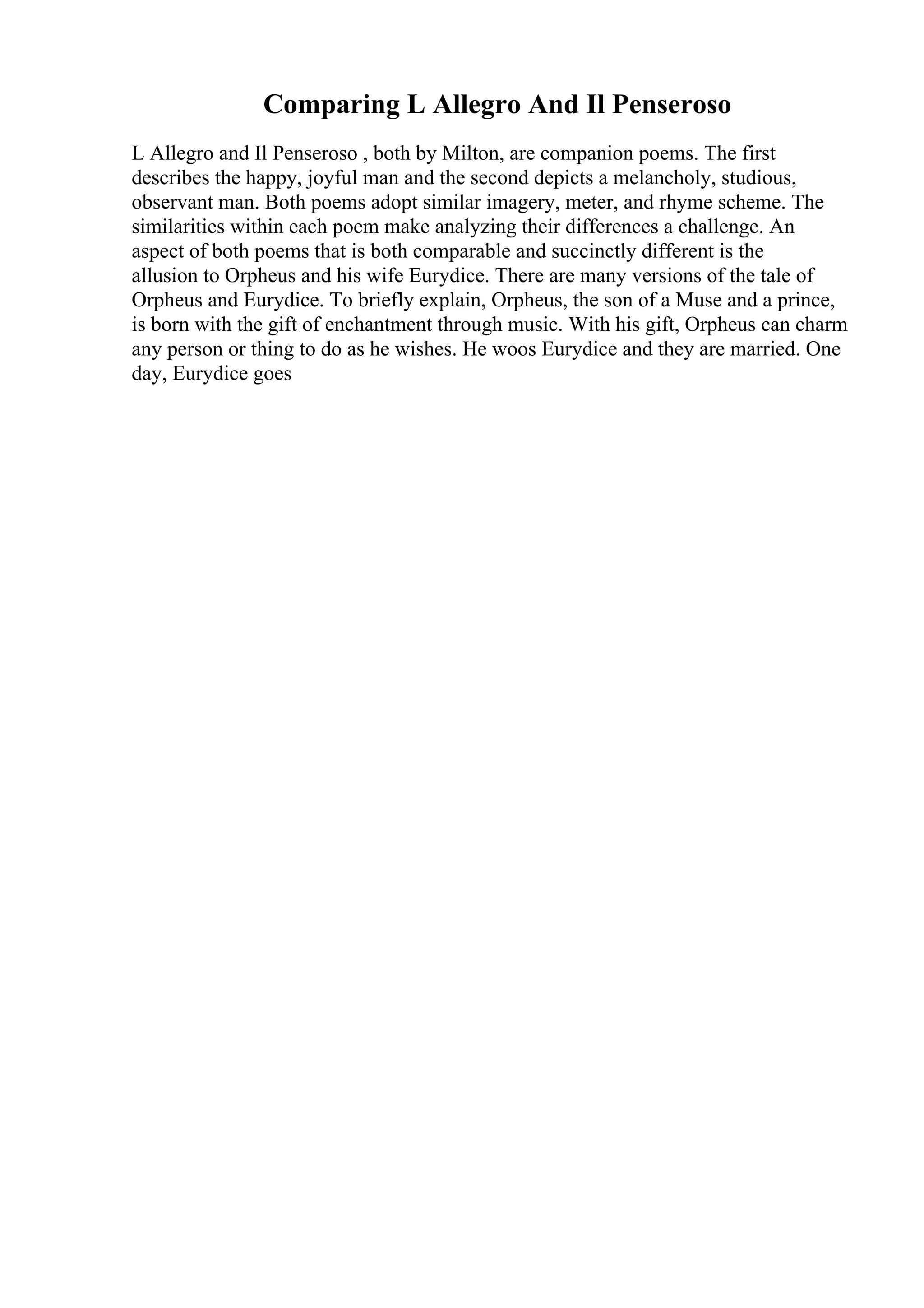 Comparing L Allegro And Il Penseroso
L Allegro and Il Penseroso , both by Milton, are companion poems. The first
describes the happy, joyful man and the second depicts a melancholy, studious,
observant man. Both poems adopt similar imagery, meter, and rhyme scheme. The
similarities within each poem make analyzing their differences a challenge. An
aspect of both poems that is both comparable and succinctly different is the
allusion to Orpheus and his wife Eurydice. There are many versions of the tale of
Orpheus and Eurydice. To briefly explain, Orpheus, the son of a Muse and a prince,
is born with the gift of enchantment through music. With his gift, Orpheus can charm
any person or thing to do as he wishes. He woos Eurydice and they are married. One
day, Eurydice goes
 