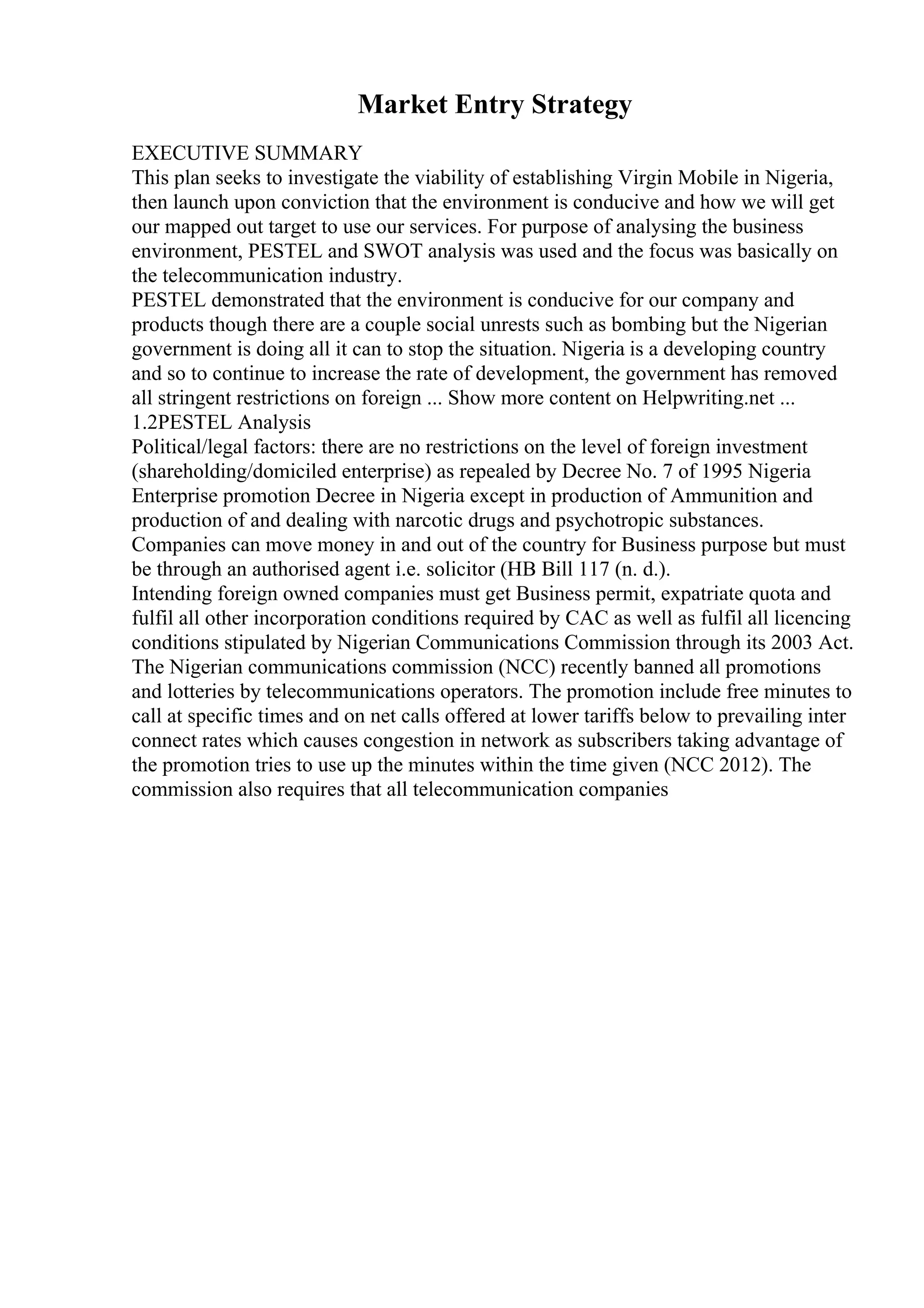 Market Entry Strategy
EXECUTIVE SUMMARY
This plan seeks to investigate the viability of establishing Virgin Mobile in Nigeria,
then launch upon conviction that the environment is conducive and how we will get
our mapped out target to use our services. For purpose of analysing the business
environment, PESTEL and SWOT analysis was used and the focus was basically on
the telecommunication industry.
PESTEL demonstrated that the environment is conducive for our company and
products though there are a couple social unrests such as bombing but the Nigerian
government is doing all it can to stop the situation. Nigeria is a developing country
and so to continue to increase the rate of development, the government has removed
all stringent restrictions on foreign ... Show more content on Helpwriting.net ...
1.2PESTEL Analysis
Political/legal factors: there are no restrictions on the level of foreign investment
(shareholding/domiciled enterprise) as repealed by Decree No. 7 of 1995 Nigeria
Enterprise promotion Decree in Nigeria except in production of Ammunition and
production of and dealing with narcotic drugs and psychotropic substances.
Companies can move money in and out of the country for Business purpose but must
be through an authorised agent i.e. solicitor (HB Bill 117 (n. d.).
Intending foreign owned companies must get Business permit, expatriate quota and
fulfil all other incorporation conditions required by CAC as well as fulfil all licencing
conditions stipulated by Nigerian Communications Commission through its 2003 Act.
The Nigerian communications commission (NCC) recently banned all promotions
and lotteries by telecommunications operators. The promotion include free minutes to
call at specific times and on net calls offered at lower tariffs below to prevailing inter
connect rates which causes congestion in network as subscribers taking advantage of
the promotion tries to use up the minutes within the time given (NCC 2012). The
commission also requires that all telecommunication companies
 