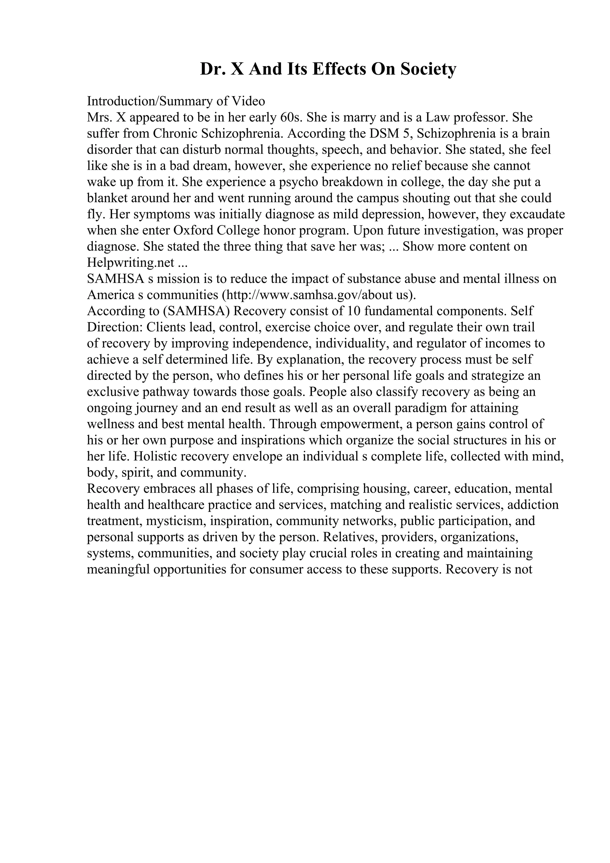 Dr. X And Its Effects On Society
Introduction/Summary of Video
Mrs. X appeared to be in her early 60s. She is marry and is a Law professor. She
suffer from Chronic Schizophrenia. According the DSM 5, Schizophrenia is a brain
disorder that can disturb normal thoughts, speech, and behavior. She stated, she feel
like she is in a bad dream, however, she experience no relief because she cannot
wake up from it. She experience a psycho breakdown in college, the day she put a
blanket around her and went running around the campus shouting out that she could
fly. Her symptoms was initially diagnose as mild depression, however, they excaudate
when she enter Oxford College honor program. Upon future investigation, was proper
diagnose. She stated the three thing that save her was; ... Show more content on
Helpwriting.net ...
SAMHSA s mission is to reduce the impact of substance abuse and mental illness on
America s communities (http://www.samhsa.gov/about us).
According to (SAMHSA) Recovery consist of 10 fundamental components. Self
Direction: Clients lead, control, exercise choice over, and regulate their own trail
of recovery by improving independence, individuality, and regulator of incomes to
achieve a self determined life. By explanation, the recovery process must be self
directed by the person, who defines his or her personal life goals and strategize an
exclusive pathway towards those goals. People also classify recovery as being an
ongoing journey and an end result as well as an overall paradigm for attaining
wellness and best mental health. Through empowerment, a person gains control of
his or her own purpose and inspirations which organize the social structures in his or
her life. Holistic recovery envelope an individual s complete life, collected with mind,
body, spirit, and community.
Recovery embraces all phases of life, comprising housing, career, education, mental
health and healthcare practice and services, matching and realistic services, addiction
treatment, mysticism, inspiration, community networks, public participation, and
personal supports as driven by the person. Relatives, providers, organizations,
systems, communities, and society play crucial roles in creating and maintaining
meaningful opportunities for consumer access to these supports. Recovery is not
 