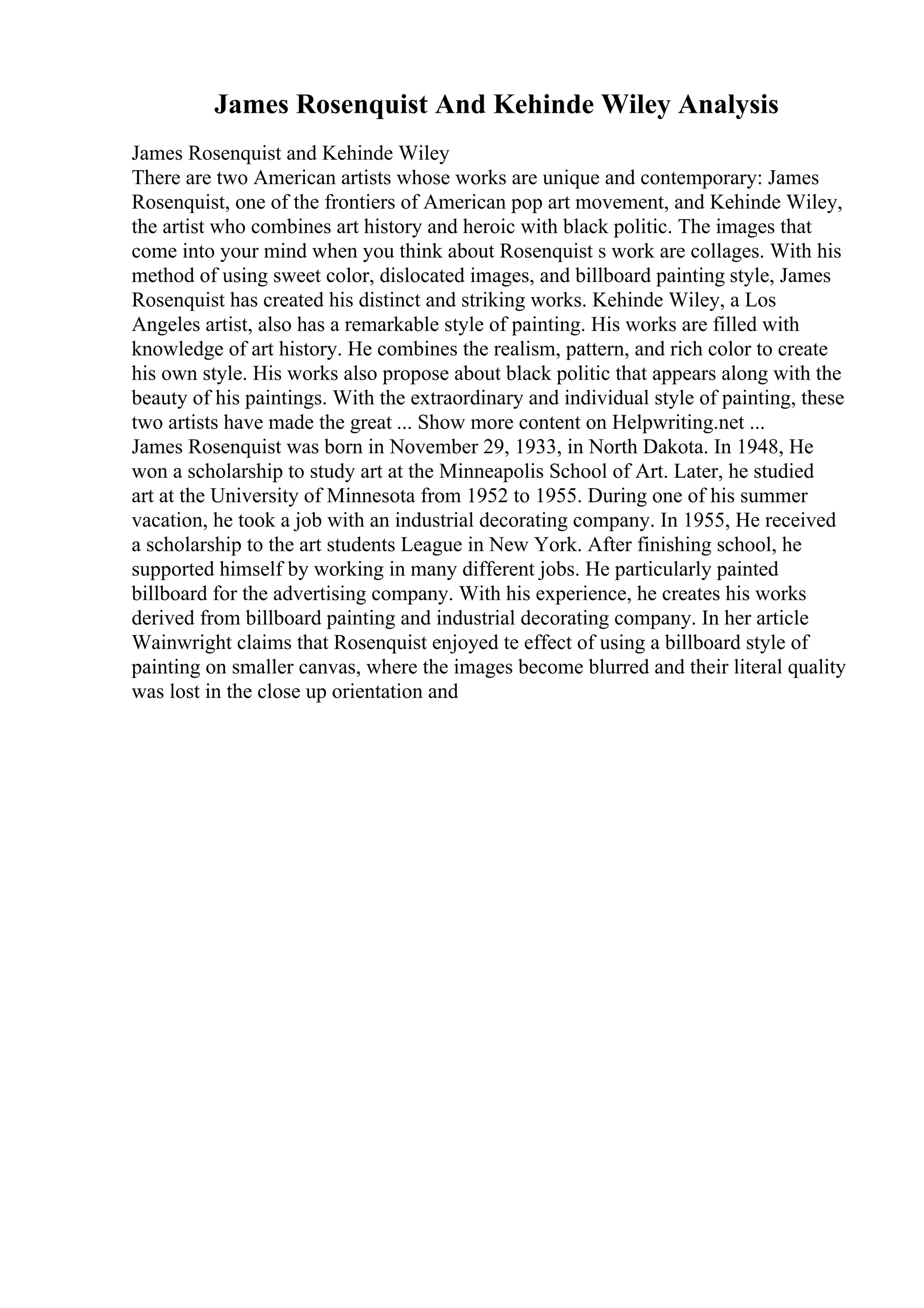 James Rosenquist And Kehinde Wiley Analysis
James Rosenquist and Kehinde Wiley
There are two American artists whose works are unique and contemporary: James
Rosenquist, one of the frontiers of American pop art movement, and Kehinde Wiley,
the artist who combines art history and heroic with black politic. The images that
come into your mind when you think about Rosenquist s work are collages. With his
method of using sweet color, dislocated images, and billboard painting style, James
Rosenquist has created his distinct and striking works. Kehinde Wiley, a Los
Angeles artist, also has a remarkable style of painting. His works are filled with
knowledge of art history. He combines the realism, pattern, and rich color to create
his own style. His works also propose about black politic that appears along with the
beauty of his paintings. With the extraordinary and individual style of painting, these
two artists have made the great ... Show more content on Helpwriting.net ...
James Rosenquist was born in November 29, 1933, in North Dakota. In 1948, He
won a scholarship to study art at the Minneapolis School of Art. Later, he studied
art at the University of Minnesota from 1952 to 1955. During one of his summer
vacation, he took a job with an industrial decorating company. In 1955, He received
a scholarship to the art students League in New York. After finishing school, he
supported himself by working in many different jobs. He particularly painted
billboard for the advertising company. With his experience, he creates his works
derived from billboard painting and industrial decorating company. In her article
Wainwright claims that Rosenquist enjoyed te effect of using a billboard style of
painting on smaller canvas, where the images become blurred and their literal quality
was lost in the close up orientation and
 