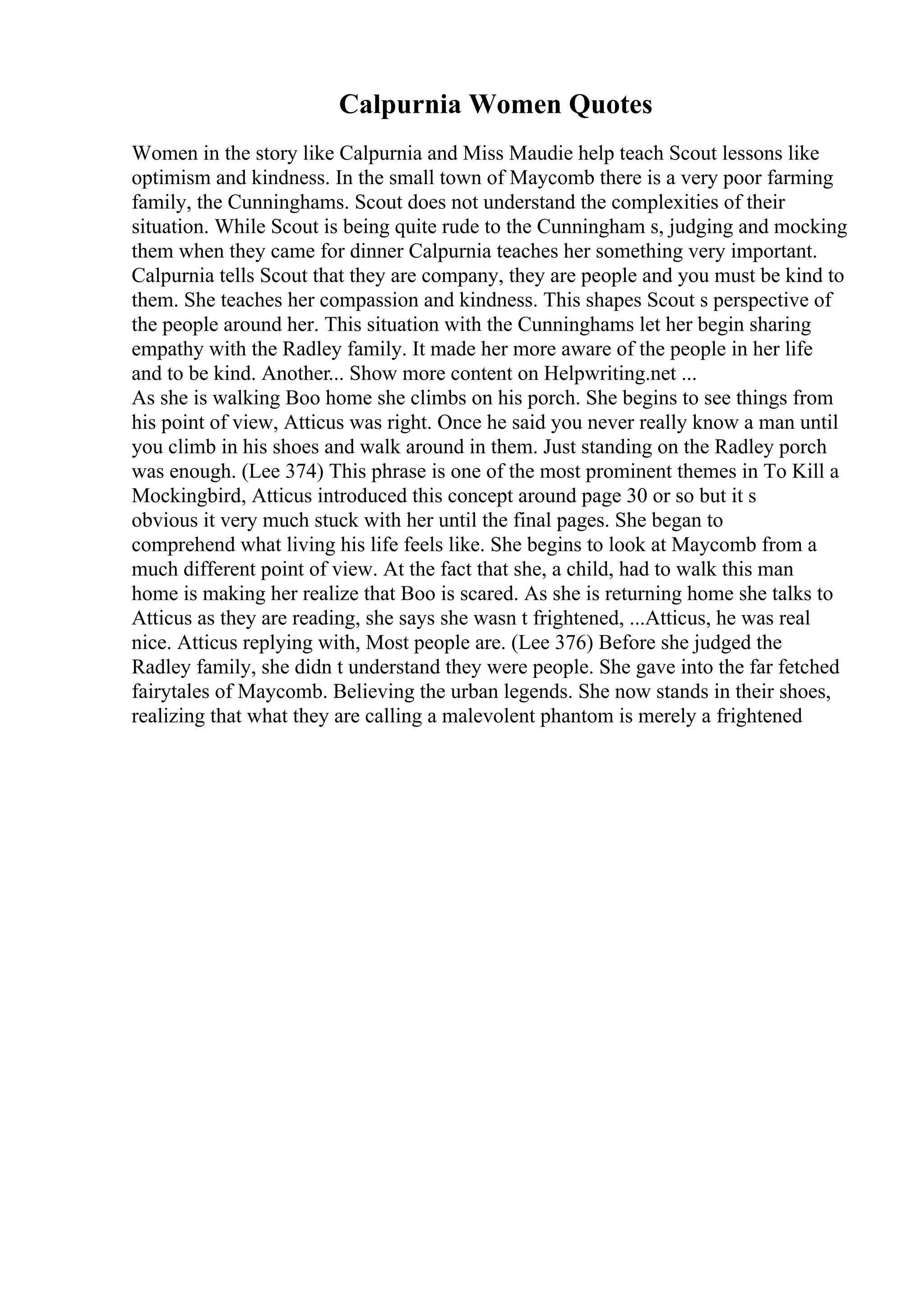 Calpurnia Women Quotes
Women in the story like Calpurnia and Miss Maudie help teach Scout lessons like
optimism and kindness. In the small town of Maycomb there is a very poor farming
family, the Cunninghams. Scout does not understand the complexities of their
situation. While Scout is being quite rude to the Cunningham s, judging and mocking
them when they came for dinner Calpurnia teaches her something very important.
Calpurnia tells Scout that they are company, they are people and you must be kind to
them. She teaches her compassion and kindness. This shapes Scout s perspective of
the people around her. This situation with the Cunninghams let her begin sharing
empathy with the Radley family. It made her more aware of the people in her life
and to be kind. Another... Show more content on Helpwriting.net ...
As she is walking Boo home she climbs on his porch. She begins to see things from
his point of view, Atticus was right. Once he said you never really know a man until
you climb in his shoes and walk around in them. Just standing on the Radley porch
was enough. (Lee 374) This phrase is one of the most prominent themes in To Kill a
Mockingbird, Atticus introduced this concept around page 30 or so but it s
obvious it very much stuck with her until the final pages. She began to
comprehend what living his life feels like. She begins to look at Maycomb from a
much different point of view. At the fact that she, a child, had to walk this man
home is making her realize that Boo is scared. As she is returning home she talks to
Atticus as they are reading, she says she wasn t frightened, ...Atticus, he was real
nice. Atticus replying with, Most people are. (Lee 376) Before she judged the
Radley family, she didn t understand they were people. She gave into the far fetched
fairytales of Maycomb. Believing the urban legends. She now stands in their shoes,
realizing that what they are calling a malevolent phantom is merely a frightened
 