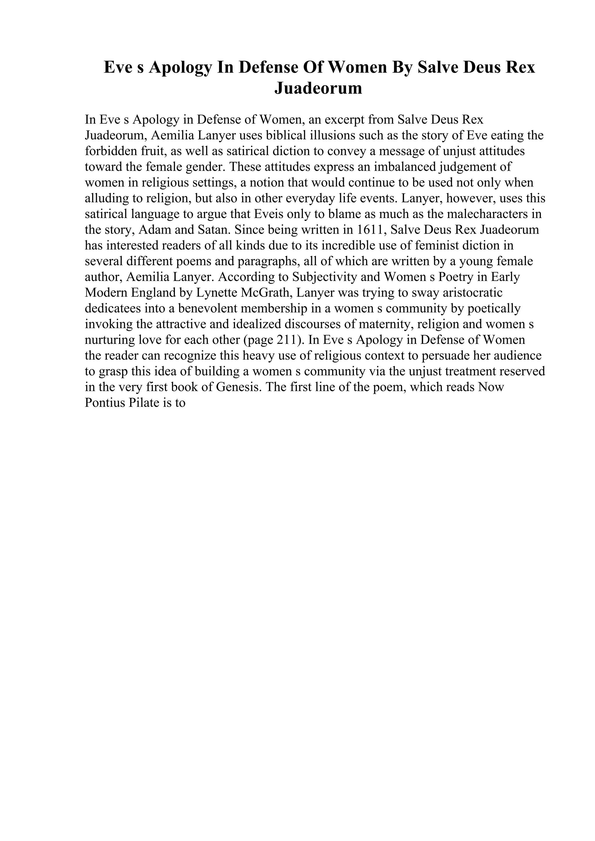 Eve s Apology In Defense Of Women By Salve Deus Rex
Juadeorum
In Eve s Apology in Defense of Women, an excerpt from Salve Deus Rex
Juadeorum, Aemilia Lanyer uses biblical illusions such as the story of Eve eating the
forbidden fruit, as well as satirical diction to convey a message of unjust attitudes
toward the female gender. These attitudes express an imbalanced judgement of
women in religious settings, a notion that would continue to be used not only when
alluding to religion, but also in other everyday life events. Lanyer, however, uses this
satirical language to argue that Eveis only to blame as much as the malecharacters in
the story, Adam and Satan. Since being written in 1611, Salve Deus Rex Juadeorum
has interested readers of all kinds due to its incredible use of feminist diction in
several different poems and paragraphs, all of which are written by a young female
author, Aemilia Lanyer. According to Subjectivity and Women s Poetry in Early
Modern England by Lynette McGrath, Lanyer was trying to sway aristocratic
dedicatees into a benevolent membership in a women s community by poetically
invoking the attractive and idealized discourses of maternity, religion and women s
nurturing love for each other (page 211). In Eve s Apology in Defense of Women
the reader can recognize this heavy use of religious context to persuade her audience
to grasp this idea of building a women s community via the unjust treatment reserved
in the very first book of Genesis. The first line of the poem, which reads Now
Pontius Pilate is to
 