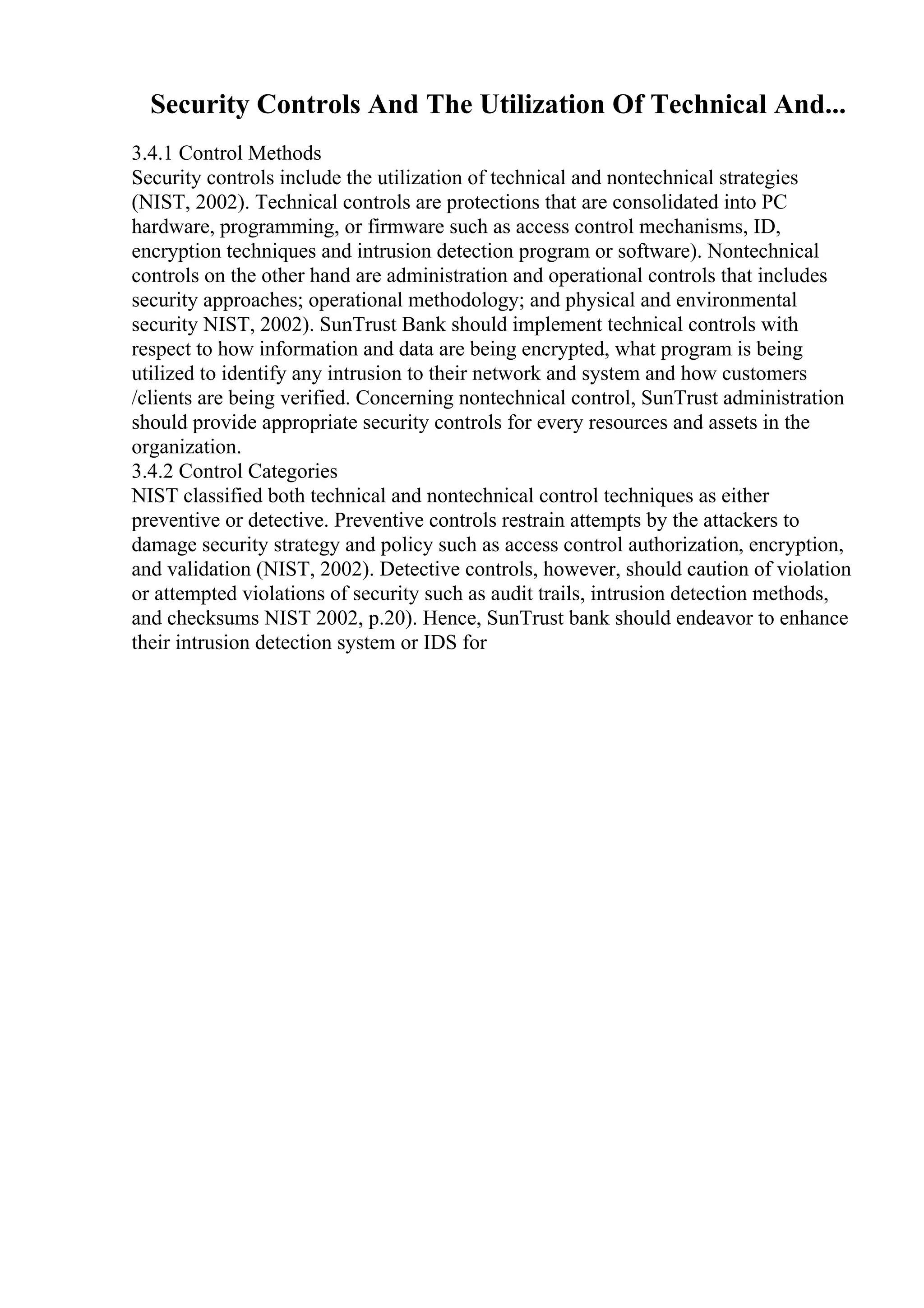 Security Controls And The Utilization Of Technical And...
3.4.1 Control Methods
Security controls include the utilization of technical and nontechnical strategies
(NIST, 2002). Technical controls are protections that are consolidated into PC
hardware, programming, or firmware such as access control mechanisms, ID,
encryption techniques and intrusion detection program or software). Nontechnical
controls on the other hand are administration and operational controls that includes
security approaches; operational methodology; and physical and environmental
security NIST, 2002). SunTrust Bank should implement technical controls with
respect to how information and data are being encrypted, what program is being
utilized to identify any intrusion to their network and system and how customers
/clients are being verified. Concerning nontechnical control, SunTrust administration
should provide appropriate security controls for every resources and assets in the
organization.
3.4.2 Control Categories
NIST classified both technical and nontechnical control techniques as either
preventive or detective. Preventive controls restrain attempts by the attackers to
damage security strategy and policy such as access control authorization, encryption,
and validation (NIST, 2002). Detective controls, however, should caution of violation
or attempted violations of security such as audit trails, intrusion detection methods,
and checksums NIST 2002, p.20). Hence, SunTrust bank should endeavor to enhance
their intrusion detection system or IDS for
 