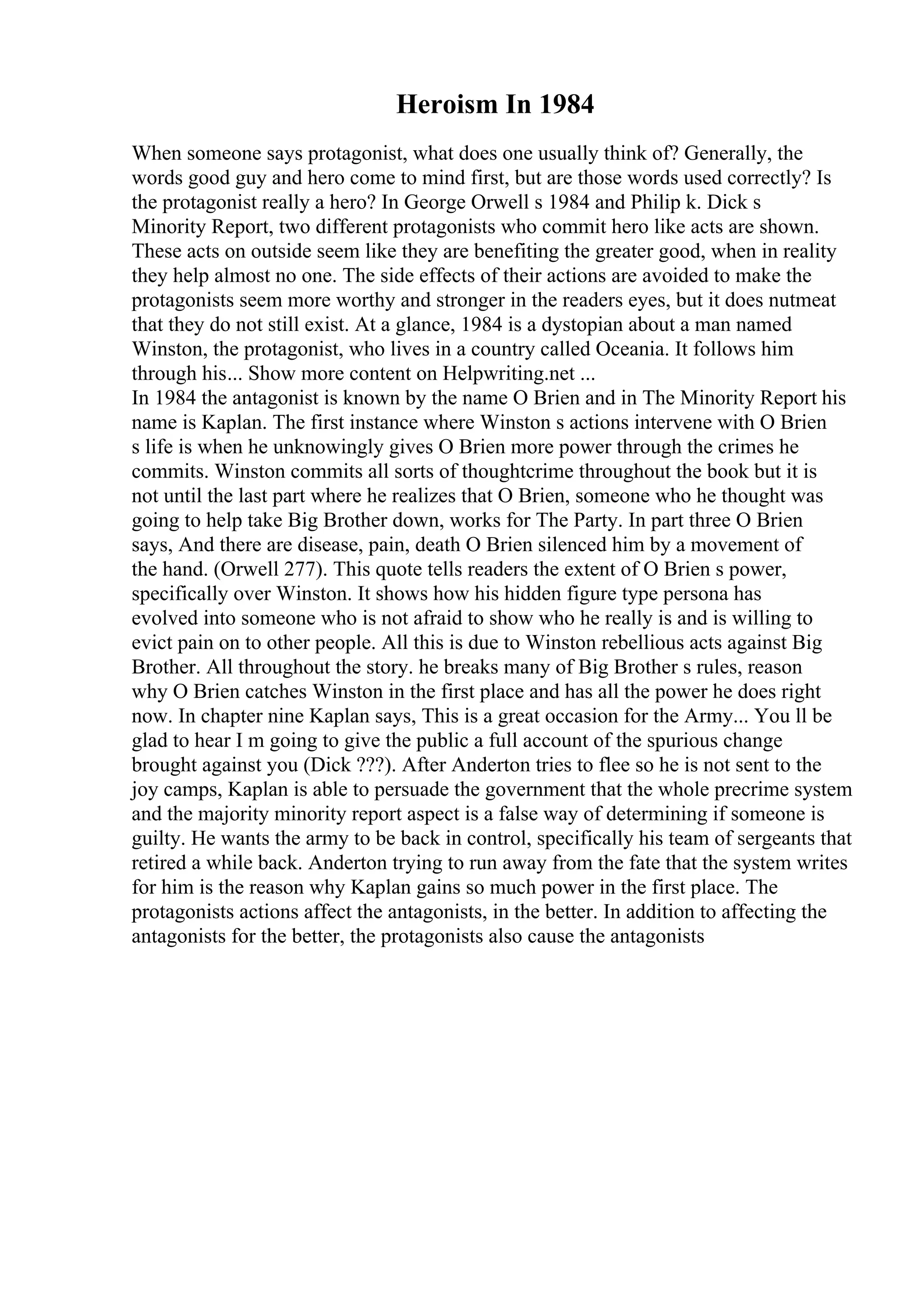 Heroism In 1984
When someone says protagonist, what does one usually think of? Generally, the
words good guy and hero come to mind first, but are those words used correctly? Is
the protagonist really a hero? In George Orwell s 1984 and Philip k. Dick s
Minority Report, two different protagonists who commit hero like acts are shown.
These acts on outside seem like they are benefiting the greater good, when in reality
they help almost no one. The side effects of their actions are avoided to make the
protagonists seem more worthy and stronger in the readers eyes, but it does nutmeat
that they do not still exist. At a glance, 1984 is a dystopian about a man named
Winston, the protagonist, who lives in a country called Oceania. It follows him
through his... Show more content on Helpwriting.net ...
In 1984 the antagonist is known by the name O Brien and in The Minority Report his
name is Kaplan. The first instance where Winston s actions intervene with O Brien
s life is when he unknowingly gives O Brien more power through the crimes he
commits. Winston commits all sorts of thoughtcrime throughout the book but it is
not until the last part where he realizes that O Brien, someone who he thought was
going to help take Big Brother down, works for The Party. In part three O Brien
says, And there are disease, pain, death O Brien silenced him by a movement of
the hand. (Orwell 277). This quote tells readers the extent of O Brien s power,
specifically over Winston. It shows how his hidden figure type persona has
evolved into someone who is not afraid to show who he really is and is willing to
evict pain on to other people. All this is due to Winston rebellious acts against Big
Brother. All throughout the story. he breaks many of Big Brother s rules, reason
why O Brien catches Winston in the first place and has all the power he does right
now. In chapter nine Kaplan says, This is a great occasion for the Army... You ll be
glad to hear I m going to give the public a full account of the spurious change
brought against you (Dick ???). After Anderton tries to flee so he is not sent to the
joy camps, Kaplan is able to persuade the government that the whole precrime system
and the majority minority report aspect is a false way of determining if someone is
guilty. He wants the army to be back in control, specifically his team of sergeants that
retired a while back. Anderton trying to run away from the fate that the system writes
for him is the reason why Kaplan gains so much power in the first place. The
protagonists actions affect the antagonists, in the better. In addition to affecting the
antagonists for the better, the protagonists also cause the antagonists
 