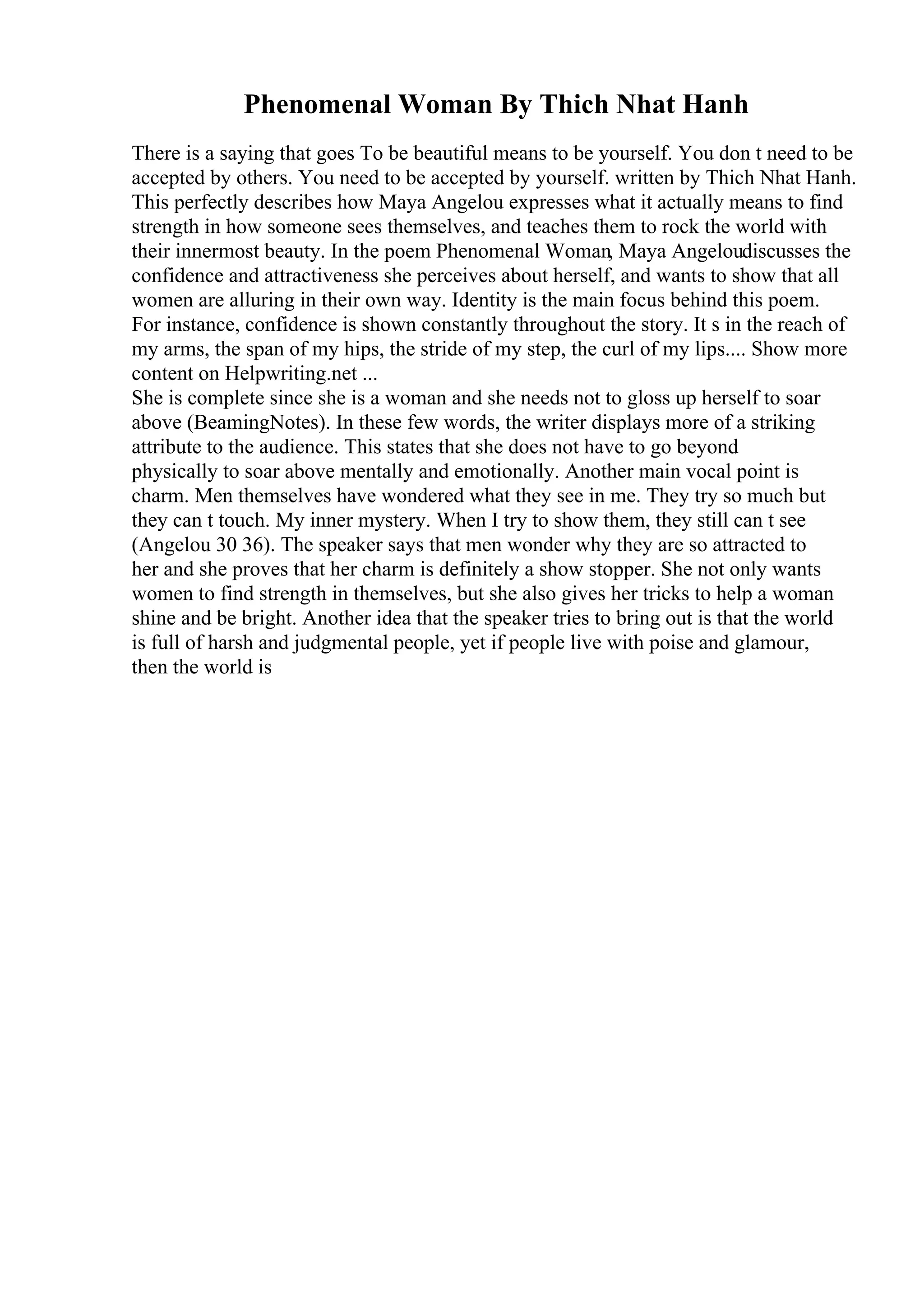 Phenomenal Woman By Thich Nhat Hanh
There is a saying that goes To be beautiful means to be yourself. You don t need to be
accepted by others. You need to be accepted by yourself. written by Thich Nhat Hanh.
This perfectly describes how Maya Angelou expresses what it actually means to find
strength in how someone sees themselves, and teaches them to rock the world with
their innermost beauty. In the poem Phenomenal Woman, Maya Angeloudiscusses the
confidence and attractiveness she perceives about herself, and wants to show that all
women are alluring in their own way. Identity is the main focus behind this poem.
For instance, confidence is shown constantly throughout the story. It s in the reach of
my arms, the span of my hips, the stride of my step, the curl of my lips.... Show more
content on Helpwriting.net ...
She is complete since she is a woman and she needs not to gloss up herself to soar
above (BeamingNotes). In these few words, the writer displays more of a striking
attribute to the audience. This states that she does not have to go beyond
physically to soar above mentally and emotionally. Another main vocal point is
charm. Men themselves have wondered what they see in me. They try so much but
they can t touch. My inner mystery. When I try to show them, they still can t see
(Angelou 30 36). The speaker says that men wonder why they are so attracted to
her and she proves that her charm is definitely a show stopper. She not only wants
women to find strength in themselves, but she also gives her tricks to help a woman
shine and be bright. Another idea that the speaker tries to bring out is that the world
is full of harsh and judgmental people, yet if people live with poise and glamour,
then the world is
 