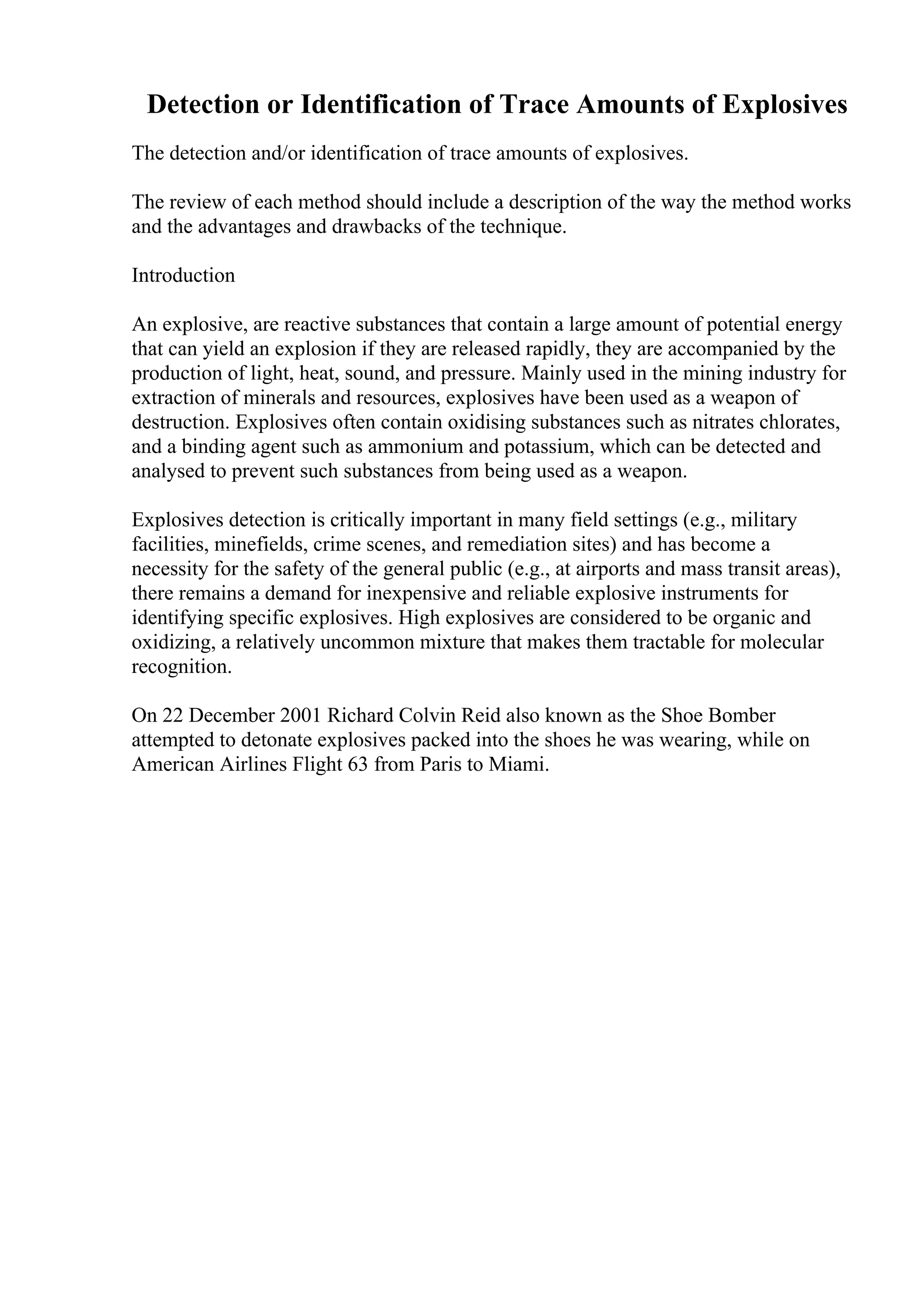 Detection or Identification of Trace Amounts of Explosives
The detection and/or identification of trace amounts of explosives.
The review of each method should include a description of the way the method works
and the advantages and drawbacks of the technique.
Introduction
An explosive, are reactive substances that contain a large amount of potential energy
that can yield an explosion if they are released rapidly, they are accompanied by the
production of light, heat, sound, and pressure. Mainly used in the mining industry for
extraction of minerals and resources, explosives have been used as a weapon of
destruction. Explosives often contain oxidising substances such as nitrates chlorates,
and a binding agent such as ammonium and potassium, which can be detected and
analysed to prevent such substances from being used as a weapon.
Explosives detection is critically important in many field settings (e.g., military
facilities, minefields, crime scenes, and remediation sites) and has become a
necessity for the safety of the general public (e.g., at airports and mass transit areas),
there remains a demand for inexpensive and reliable explosive instruments for
identifying specific explosives. High explosives are considered to be organic and
oxidizing, a relatively uncommon mixture that makes them tractable for molecular
recognition.
On 22 December 2001 Richard Colvin Reid also known as the Shoe Bomber
attempted to detonate explosives packed into the shoes he was wearing, while on
American Airlines Flight 63 from Paris to Miami.
 