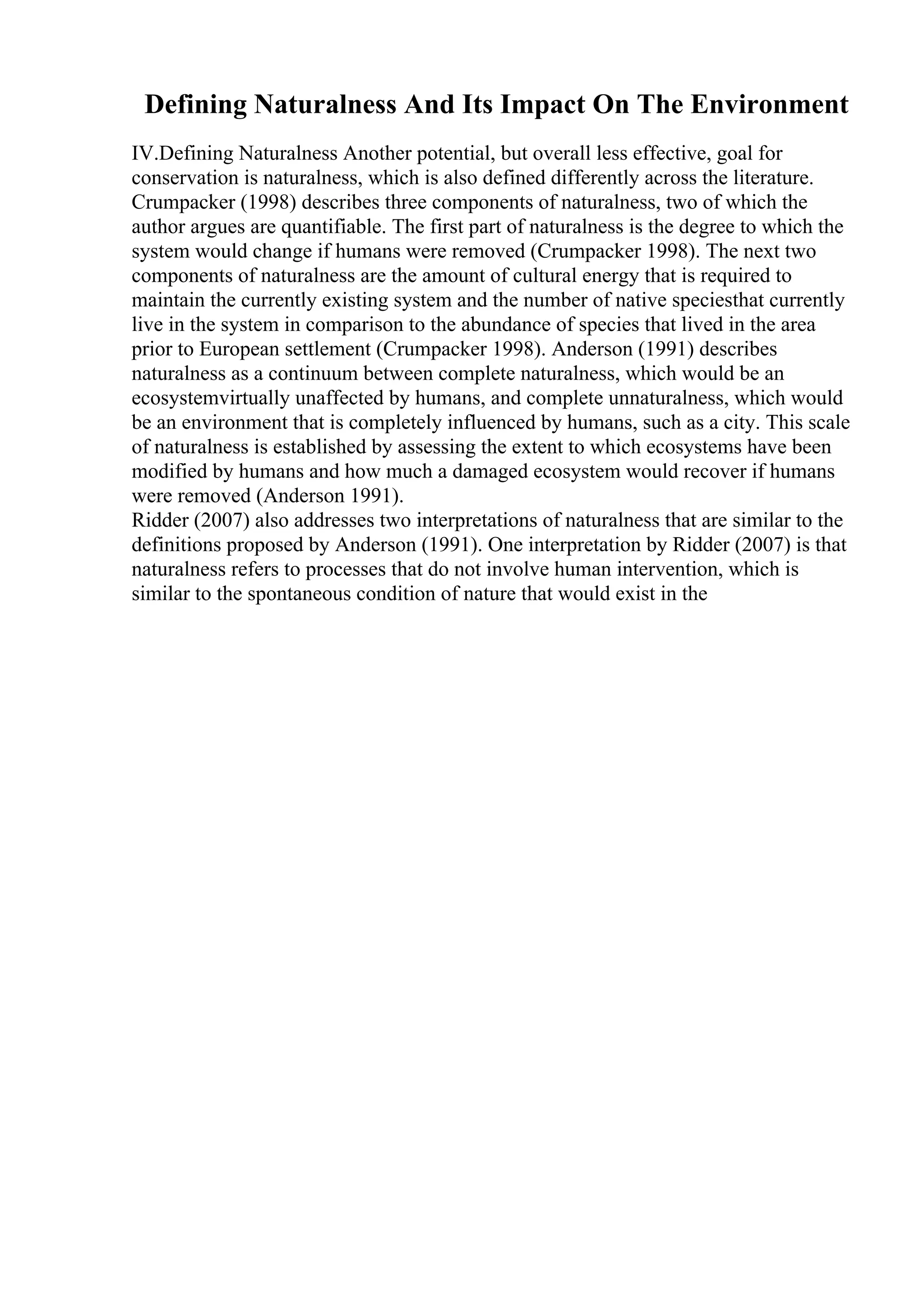 Defining Naturalness And Its Impact On The Environment
IV.Defining Naturalness Another potential, but overall less effective, goal for
conservation is naturalness, which is also defined differently across the literature.
Crumpacker (1998) describes three components of naturalness, two of which the
author argues are quantifiable. The first part of naturalness is the degree to which the
system would change if humans were removed (Crumpacker 1998). The next two
components of naturalness are the amount of cultural energy that is required to
maintain the currently existing system and the number of native speciesthat currently
live in the system in comparison to the abundance of species that lived in the area
prior to European settlement (Crumpacker 1998). Anderson (1991) describes
naturalness as a continuum between complete naturalness, which would be an
ecosystemvirtually unaffected by humans, and complete unnaturalness, which would
be an environment that is completely influenced by humans, such as a city. This scale
of naturalness is established by assessing the extent to which ecosystems have been
modified by humans and how much a damaged ecosystem would recover if humans
were removed (Anderson 1991).
Ridder (2007) also addresses two interpretations of naturalness that are similar to the
definitions proposed by Anderson (1991). One interpretation by Ridder (2007) is that
naturalness refers to processes that do not involve human intervention, which is
similar to the spontaneous condition of nature that would exist in the
 