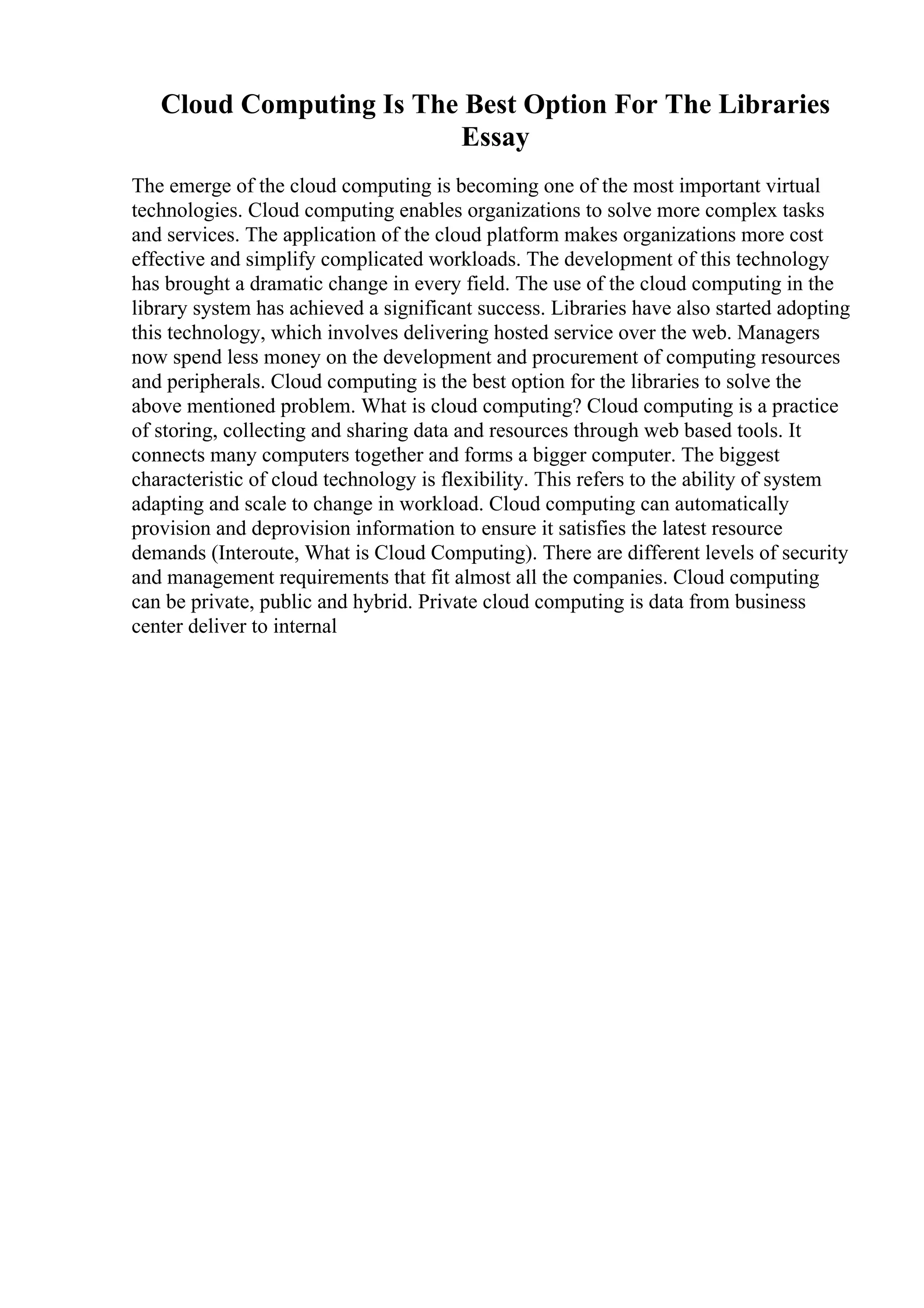 Cloud Computing Is The Best Option For The Libraries
Essay
The emerge of the cloud computing is becoming one of the most important virtual
technologies. Cloud computing enables organizations to solve more complex tasks
and services. The application of the cloud platform makes organizations more cost
effective and simplify complicated workloads. The development of this technology
has brought a dramatic change in every field. The use of the cloud computing in the
library system has achieved a significant success. Libraries have also started adopting
this technology, which involves delivering hosted service over the web. Managers
now spend less money on the development and procurement of computing resources
and peripherals. Cloud computing is the best option for the libraries to solve the
above mentioned problem. What is cloud computing? Cloud computing is a practice
of storing, collecting and sharing data and resources through web based tools. It
connects many computers together and forms a bigger computer. The biggest
characteristic of cloud technology is flexibility. This refers to the ability of system
adapting and scale to change in workload. Cloud computing can automatically
provision and deprovision information to ensure it satisfies the latest resource
demands (Interoute, What is Cloud Computing). There are different levels of security
and management requirements that fit almost all the companies. Cloud computing
can be private, public and hybrid. Private cloud computing is data from business
center deliver to internal
 