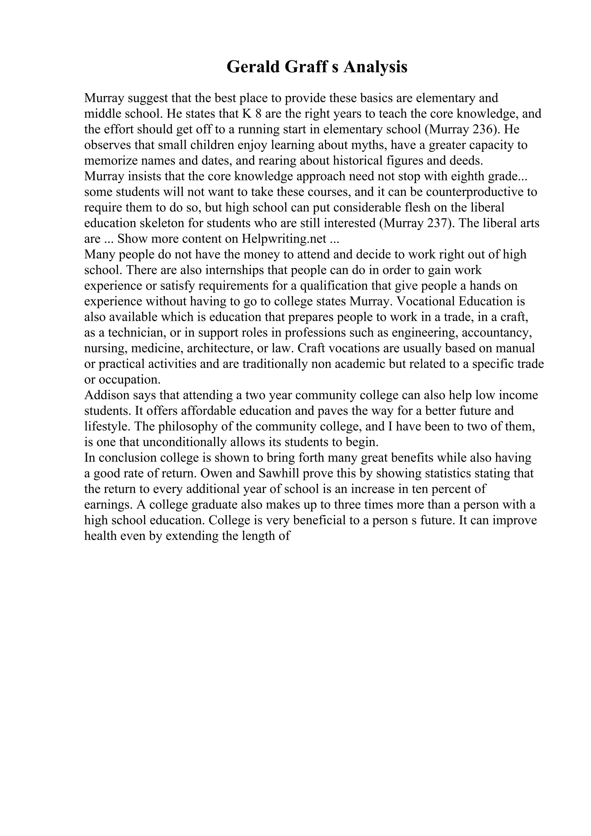 Gerald Graff s Analysis
Murray suggest that the best place to provide these basics are elementary and
middle school. He states that K 8 are the right years to teach the core knowledge, and
the effort should get off to a running start in elementary school (Murray 236). He
observes that small children enjoy learning about myths, have a greater capacity to
memorize names and dates, and rearing about historical figures and deeds.
Murray insists that the core knowledge approach need not stop with eighth grade...
some students will not want to take these courses, and it can be counterproductive to
require them to do so, but high school can put considerable flesh on the liberal
education skeleton for students who are still interested (Murray 237). The liberal arts
are ... Show more content on Helpwriting.net ...
Many people do not have the money to attend and decide to work right out of high
school. There are also internships that people can do in order to gain work
experience or satisfy requirements for a qualification that give people a hands on
experience without having to go to college states Murray. Vocational Education is
also available which is education that prepares people to work in a trade, in a craft,
as a technician, or in support roles in professions such as engineering, accountancy,
nursing, medicine, architecture, or law. Craft vocations are usually based on manual
or practical activities and are traditionally non academic but related to a specific trade
or occupation.
Addison says that attending a two year community college can also help low income
students. It offers affordable education and paves the way for a better future and
lifestyle. The philosophy of the community college, and I have been to two of them,
is one that unconditionally allows its students to begin.
In conclusion college is shown to bring forth many great benefits while also having
a good rate of return. Owen and Sawhill prove this by showing statistics stating that
the return to every additional year of school is an increase in ten percent of
earnings. A college graduate also makes up to three times more than a person with a
high school education. College is very beneficial to a person s future. It can improve
health even by extending the length of
 