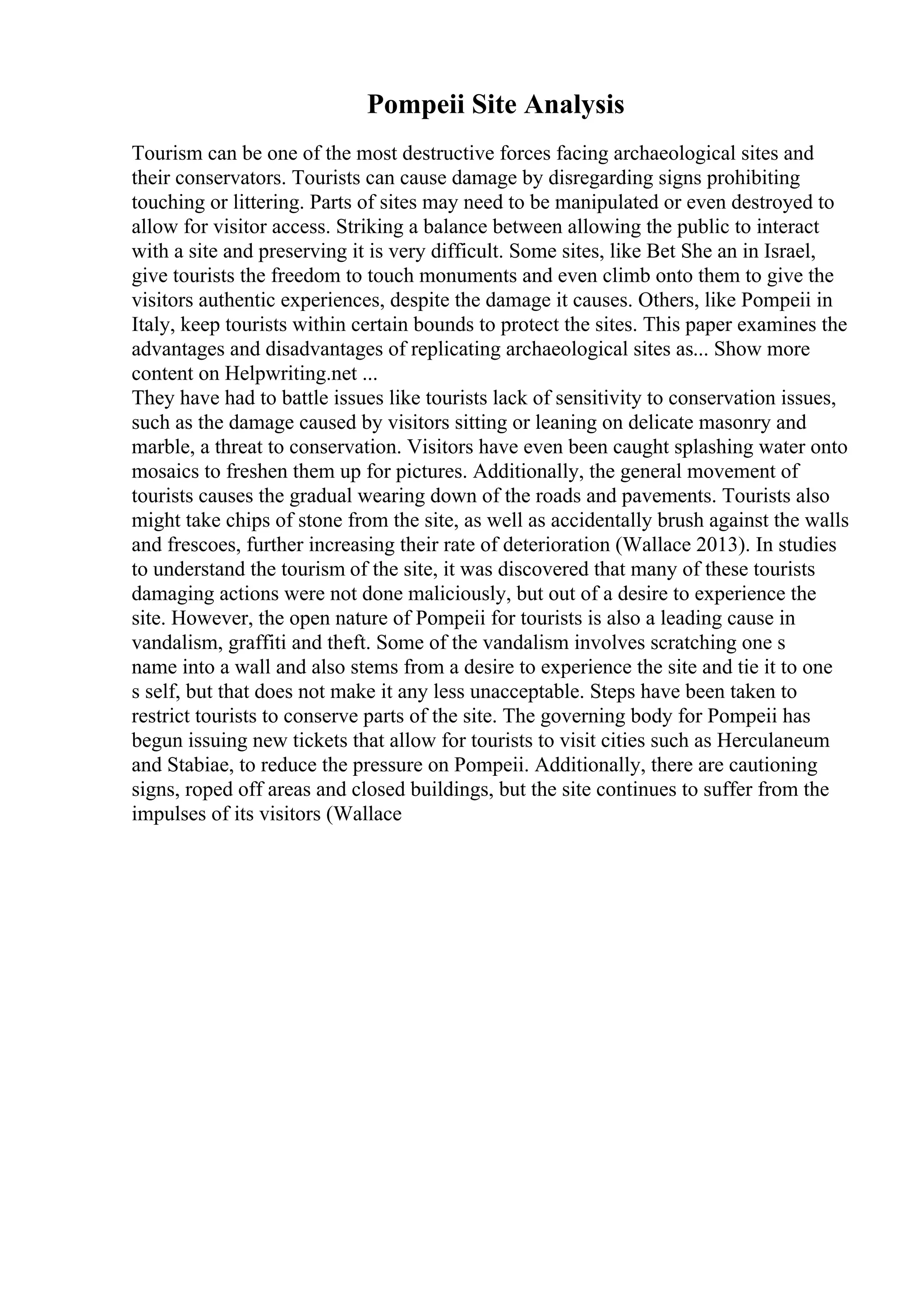 Pompeii Site Analysis
Tourism can be one of the most destructive forces facing archaeological sites and
their conservators. Tourists can cause damage by disregarding signs prohibiting
touching or littering. Parts of sites may need to be manipulated or even destroyed to
allow for visitor access. Striking a balance between allowing the public to interact
with a site and preserving it is very difficult. Some sites, like Bet She an in Israel,
give tourists the freedom to touch monuments and even climb onto them to give the
visitors authentic experiences, despite the damage it causes. Others, like Pompeii in
Italy, keep tourists within certain bounds to protect the sites. This paper examines the
advantages and disadvantages of replicating archaeological sites as... Show more
content on Helpwriting.net ...
They have had to battle issues like tourists lack of sensitivity to conservation issues,
such as the damage caused by visitors sitting or leaning on delicate masonry and
marble, a threat to conservation. Visitors have even been caught splashing water onto
mosaics to freshen them up for pictures. Additionally, the general movement of
tourists causes the gradual wearing down of the roads and pavements. Tourists also
might take chips of stone from the site, as well as accidentally brush against the walls
and frescoes, further increasing their rate of deterioration (Wallace 2013). In studies
to understand the tourism of the site, it was discovered that many of these tourists
damaging actions were not done maliciously, but out of a desire to experience the
site. However, the open nature of Pompeii for tourists is also a leading cause in
vandalism, graffiti and theft. Some of the vandalism involves scratching one s
name into a wall and also stems from a desire to experience the site and tie it to one
s self, but that does not make it any less unacceptable. Steps have been taken to
restrict tourists to conserve parts of the site. The governing body for Pompeii has
begun issuing new tickets that allow for tourists to visit cities such as Herculaneum
and Stabiae, to reduce the pressure on Pompeii. Additionally, there are cautioning
signs, roped off areas and closed buildings, but the site continues to suffer from the
impulses of its visitors (Wallace
 