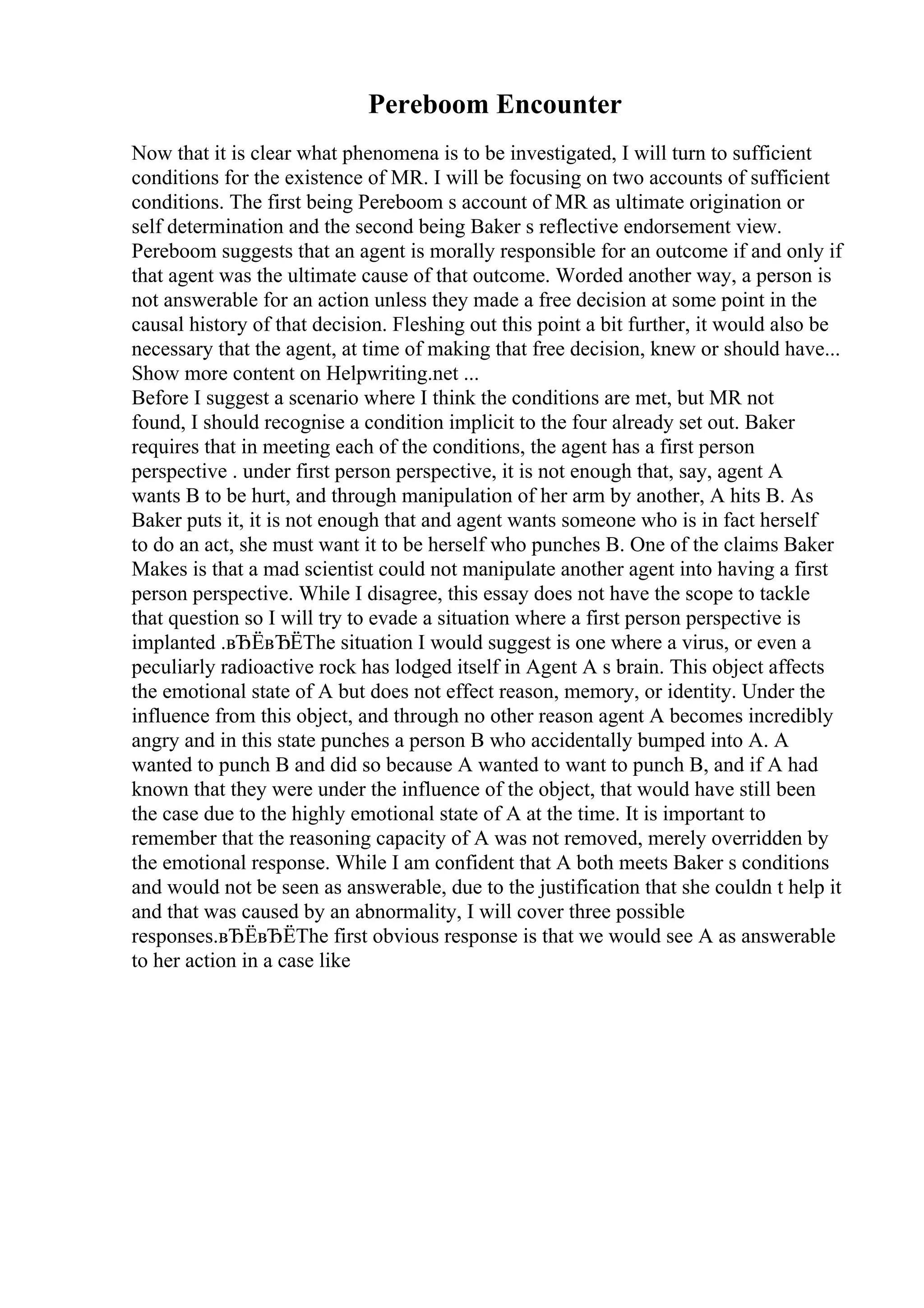 Pereboom Encounter
Now that it is clear what phenomena is to be investigated, I will turn to sufficient
conditions for the existence of MR. I will be focusing on two accounts of sufficient
conditions. The first being Pereboom s account of MR as ultimate origination or
self determination and the second being Baker s reflective endorsement view.
Pereboom suggests that an agent is morally responsible for an outcome if and only if
that agent was the ultimate cause of that outcome. Worded another way, a person is
not answerable for an action unless they made a free decision at some point in the
causal history of that decision. Fleshing out this point a bit further, it would also be
necessary that the agent, at time of making that free decision, knew or should have...
Show more content on Helpwriting.net ...
Before I suggest a scenario where I think the conditions are met, but MR not
found, I should recognise a condition implicit to the four already set out. Baker
requires that in meeting each of the conditions, the agent has a first person
perspective . under first person perspective, it is not enough that, say, agent A
wants B to be hurt, and through manipulation of her arm by another, A hits B. As
Baker puts it, it is not enough that and agent wants someone who is in fact herself
to do an act, she must want it to be herself who punches B. One of the claims Baker
Makes is that a mad scientist could not manipulate another agent into having a first
person perspective. While I disagree, this essay does not have the scope to tackle
that question so I will try to evade a situation where a first person perspective is
implanted .вЂЁвЂЁThe situation I would suggest is one where a virus, or even a
peculiarly radioactive rock has lodged itself in Agent A s brain. This object affects
the emotional state of A but does not effect reason, memory, or identity. Under the
influence from this object, and through no other reason agent A becomes incredibly
angry and in this state punches a person B who accidentally bumped into A. A
wanted to punch B and did so because A wanted to want to punch B, and if A had
known that they were under the influence of the object, that would have still been
the case due to the highly emotional state of A at the time. It is important to
remember that the reasoning capacity of A was not removed, merely overridden by
the emotional response. While I am confident that A both meets Baker s conditions
and would not be seen as answerable, due to the justification that she couldn t help it
and that was caused by an abnormality, I will cover three possible
responses.вЂЁвЂЁThe first obvious response is that we would see A as answerable
to her action in a case like
 