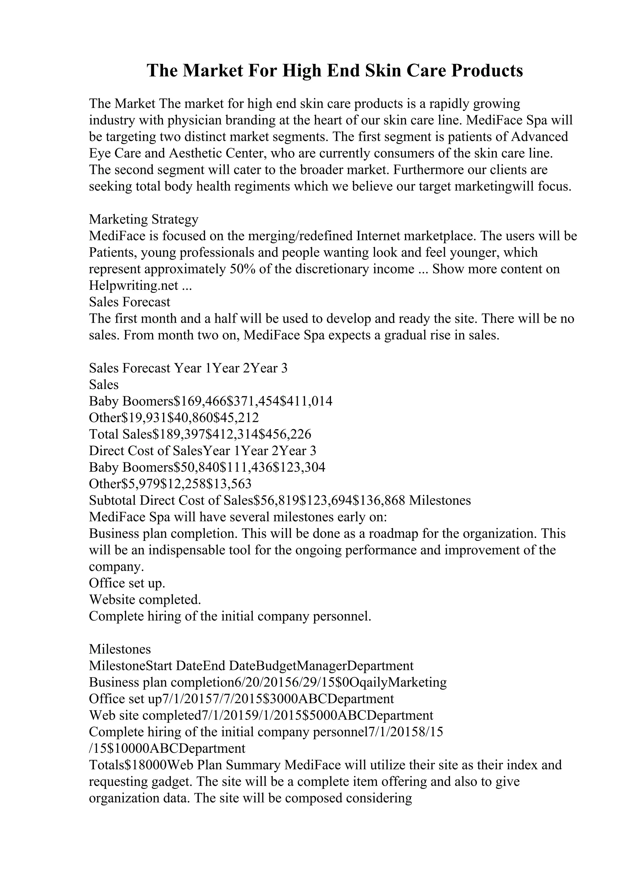 The Market For High End Skin Care Products
The Market The market for high end skin care products is a rapidly growing
industry with physician branding at the heart of our skin care line. MediFace Spa will
be targeting two distinct market segments. The first segment is patients of Advanced
Eye Care and Aesthetic Center, who are currently consumers of the skin care line.
The second segment will cater to the broader market. Furthermore our clients are
seeking total body health regiments which we believe our target marketingwill focus.
Marketing Strategy
MediFace is focused on the merging/redefined Internet marketplace. The users will be
Patients, young professionals and people wanting look and feel younger, which
represent approximately 50% of the discretionary income ... Show more content on
Helpwriting.net ...
Sales Forecast
The first month and a half will be used to develop and ready the site. There will be no
sales. From month two on, MediFace Spa expects a gradual rise in sales.
Sales Forecast Year 1Year 2Year 3
Sales
Baby Boomers$169,466$371,454$411,014
Other$19,931$40,860$45,212
Total Sales$189,397$412,314$456,226
Direct Cost of SalesYear 1Year 2Year 3
Baby Boomers$50,840$111,436$123,304
Other$5,979$12,258$13,563
Subtotal Direct Cost of Sales$56,819$123,694$136,868 Milestones
MediFace Spa will have several milestones early on:
Business plan completion. This will be done as a roadmap for the organization. This
will be an indispensable tool for the ongoing performance and improvement of the
company.
Office set up.
Website completed.
Complete hiring of the initial company personnel.
Milestones
MilestoneStart DateEnd DateBudgetManagerDepartment
Business plan completion6/20/20156/29/15$0OqailyMarketing
Office set up7/1/20157/7/2015$3000ABCDepartment
Web site completed7/1/20159/1/2015$5000ABCDepartment
Complete hiring of the initial company personnel7/1/20158/15
/15$10000ABCDepartment
Totals$18000Web Plan Summary MediFace will utilize their site as their index and
requesting gadget. The site will be a complete item offering and also to give
organization data. The site will be composed considering
 